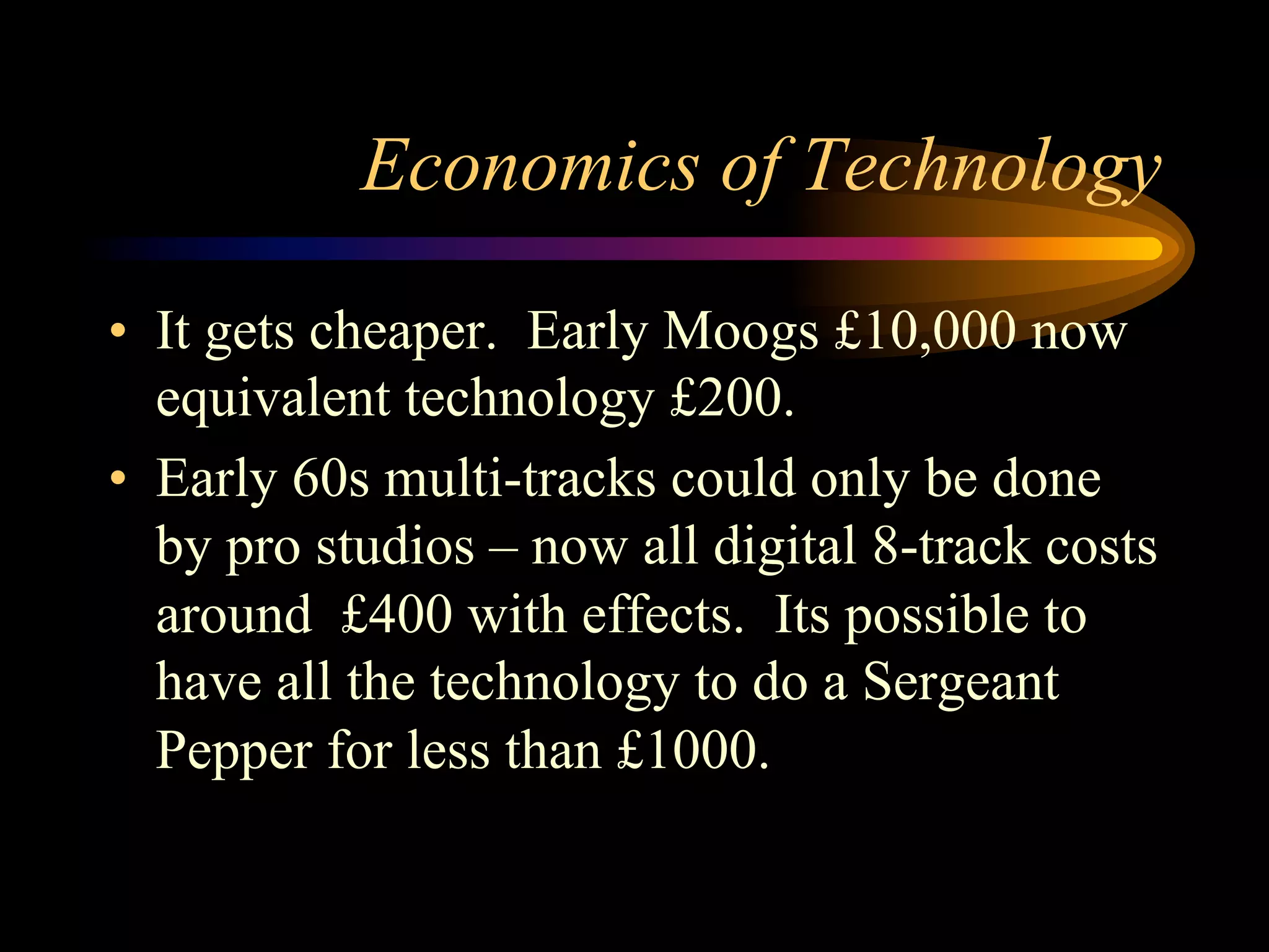 Economics of Technology
•  It gets cheaper. Early Moogs £10,000 now
equivalent technology £200.
•  Early 60s multi-tracks could only be done
by pro studios – now all digital 8-track costs
around £400 with effects. Its possible to
have all the technology to do a Sergeant
Pepper for less than £1000.
 