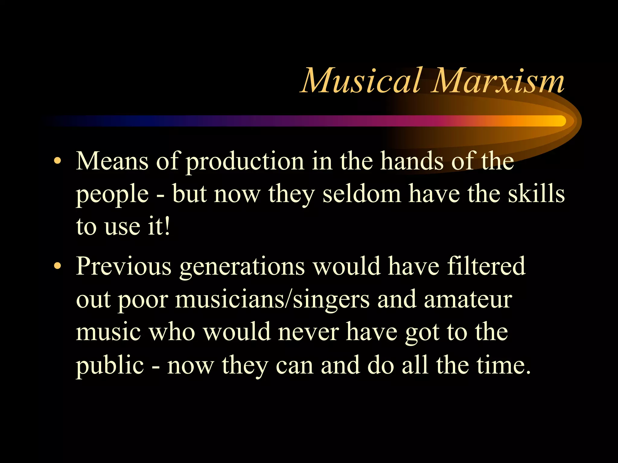 Musical Marxism
•  Means of production in the hands of the
people - but now they seldom have the skills
to use it!
•  Previous generations would have filtered
out poor musicians/singers and amateur
music who would never have got to the
public - now they can and do all the time.
 