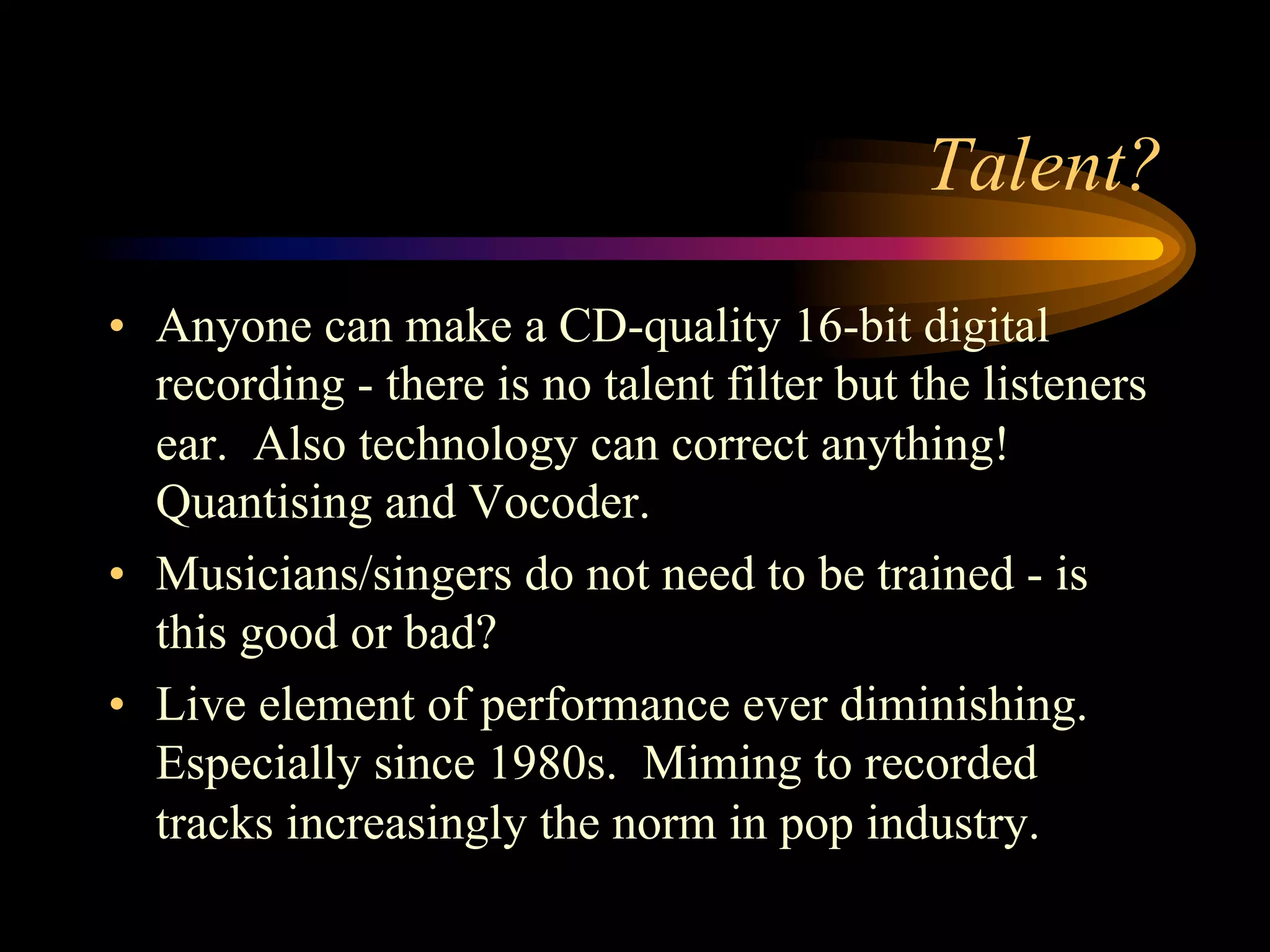 Talent?
•  Anyone can make a CD-quality 16-bit digital
recording - there is no talent filter but the listeners
ear. Also technology can correct anything!
Quantising and Vocoder.
•  Musicians/singers do not need to be trained - is
this good or bad?
•  Live element of performance ever diminishing.
Especially since 1980s. Miming to recorded
tracks increasingly the norm in pop industry.
 
