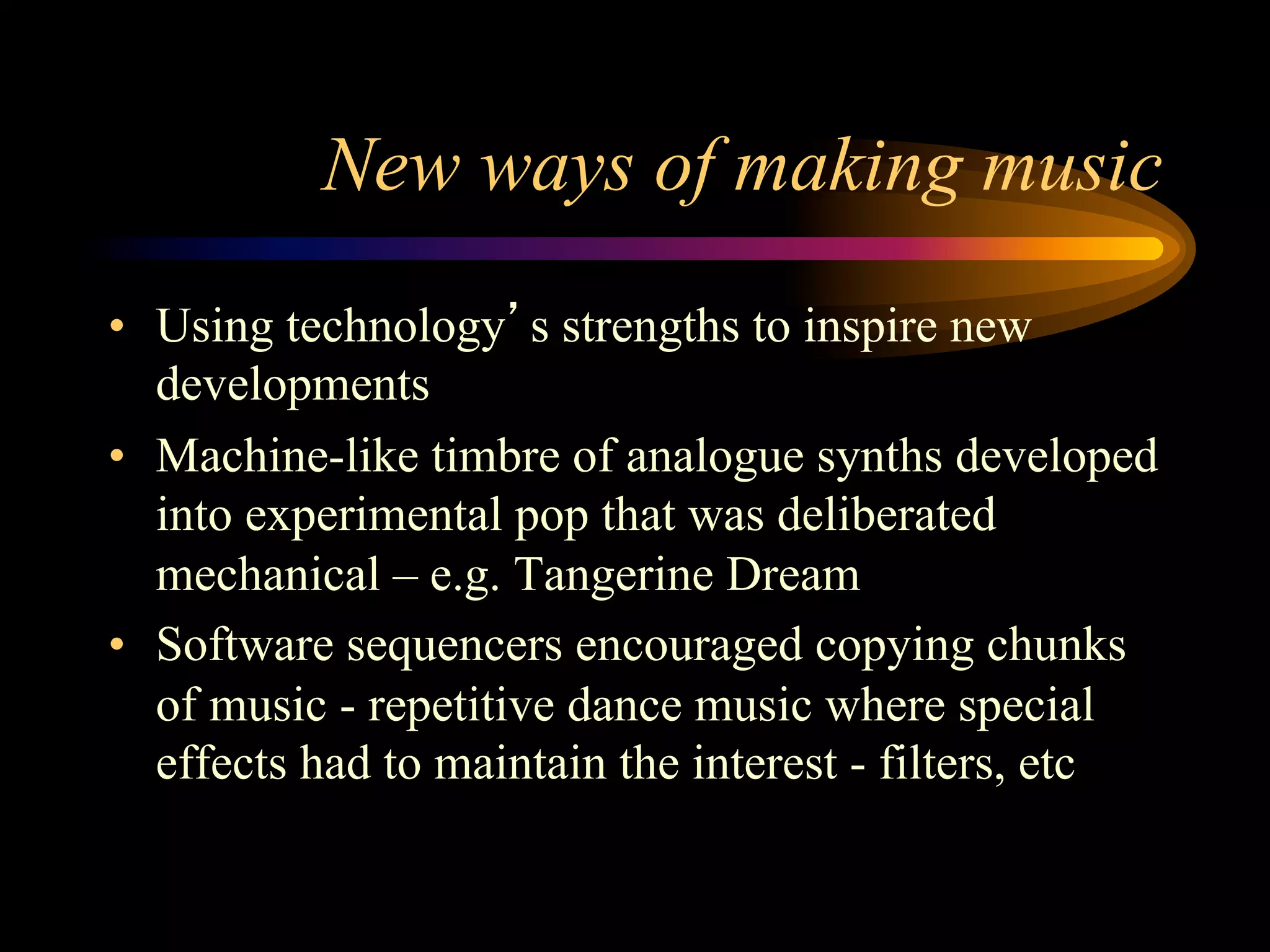 New ways of making music
•  Using technology’s strengths to inspire new
developments
•  Machine-like timbre of analogue synths developed
into experimental pop that was deliberated
mechanical – e.g. Tangerine Dream
•  Software sequencers encouraged copying chunks
of music - repetitive dance music where special
effects had to maintain the interest - filters, etc
 