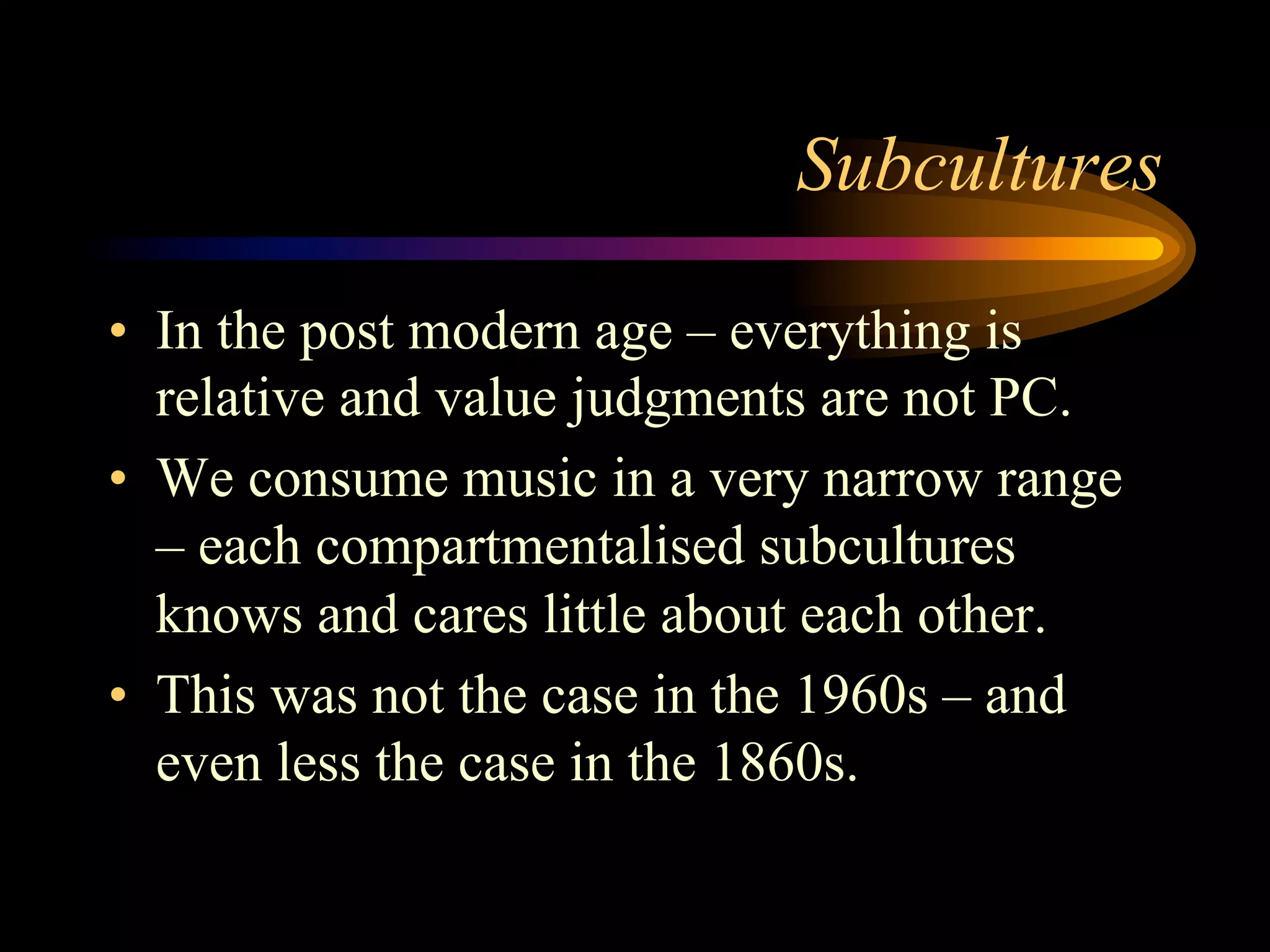 Subcultures
•  In the post modern age – everything is
relative and value judgments are not PC.
•  We consume music in a very narrow range
– each compartmentalised subcultures
knows and cares little about each other.
•  This was not the case in the 1960s – and
even less the case in the 1860s.
 