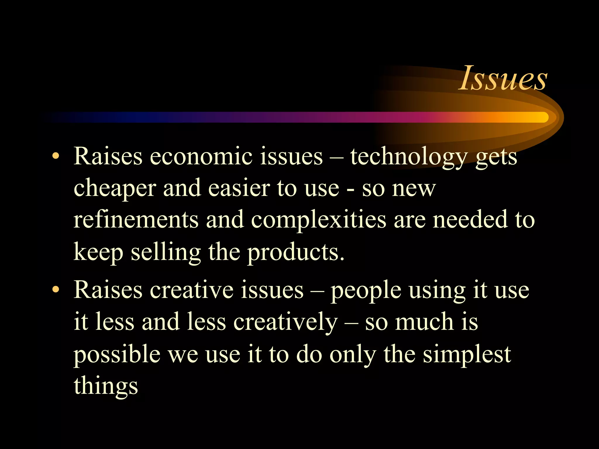 Issues
•  Raises economic issues – technology gets
cheaper and easier to use - so new
refinements and complexities are needed to
keep selling the products.
•  Raises creative issues – people using it use
it less and less creatively – so much is
possible we use it to do only the simplest
things
 