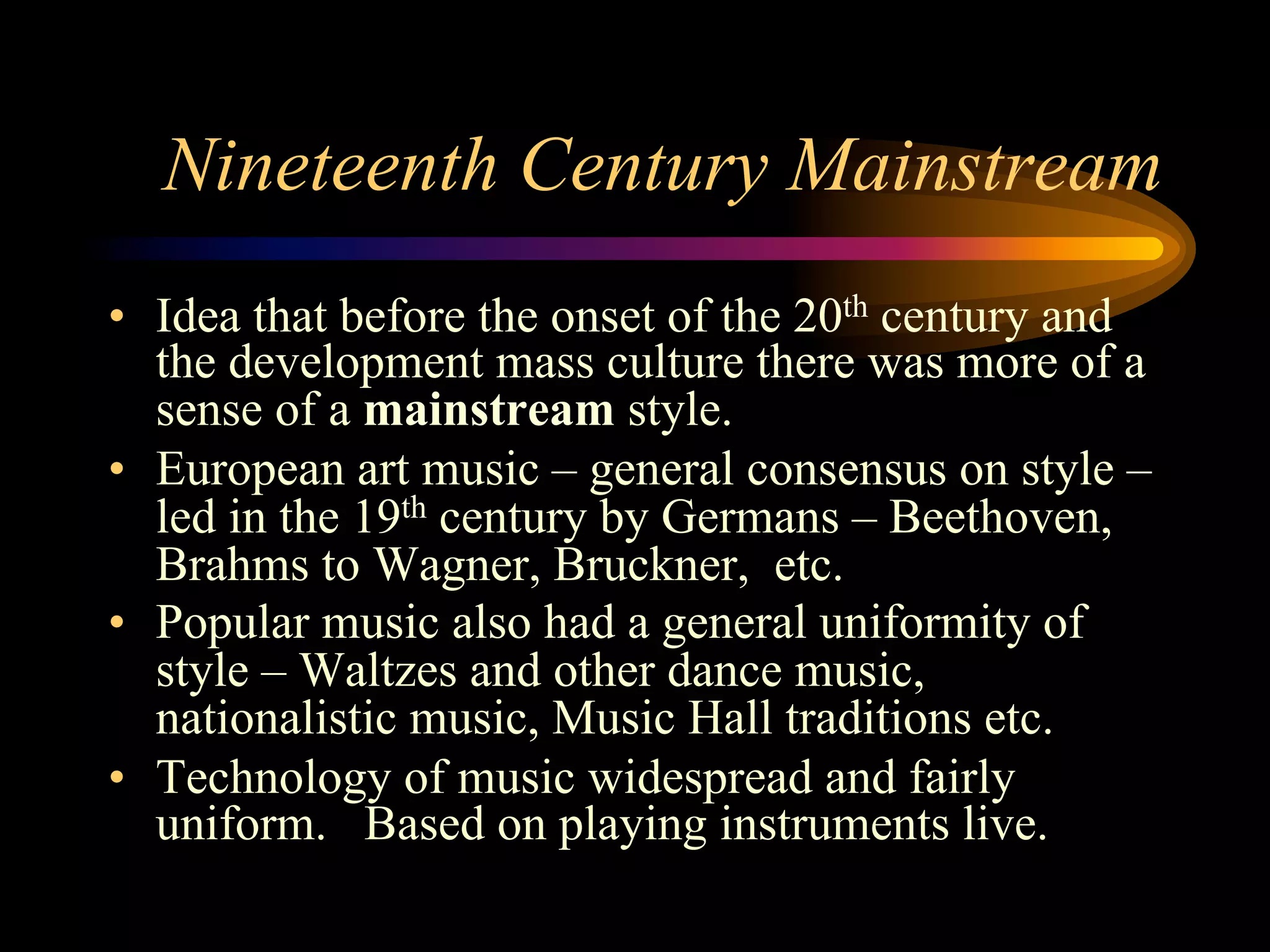 Nineteenth Century Mainstream
•  Idea that before the onset of the 20th century and
the development mass culture there was more of a
sense of a mainstream style.
•  European art music – general consensus on style –
led in the 19th century by Germans – Beethoven,
Brahms to Wagner, Bruckner, etc.
•  Popular music also had a general uniformity of
style – Waltzes and other dance music,
nationalistic music, Music Hall traditions etc.
•  Technology of music widespread and fairly
uniform. Based on playing instruments live.
 