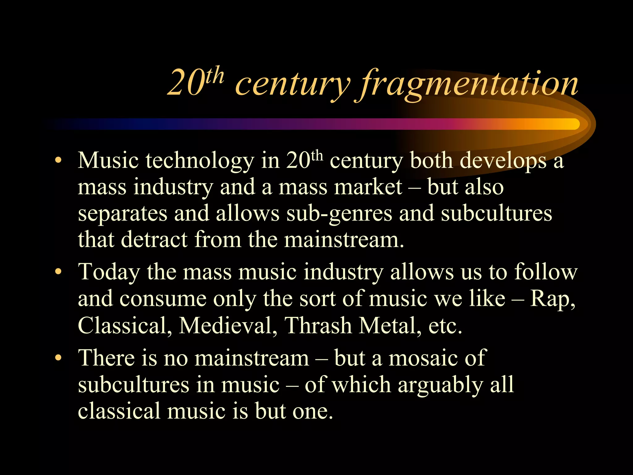 20th century fragmentation
•  Music technology in 20th century both develops a
mass industry and a mass market – but also
separates and allows sub-genres and subcultures
that detract from the mainstream.
•  Today the mass music industry allows us to follow
and consume only the sort of music we like – Rap,
Classical, Medieval, Thrash Metal, etc.
•  There is no mainstream – but a mosaic of
subcultures in music – of which arguably all
classical music is but one.
 