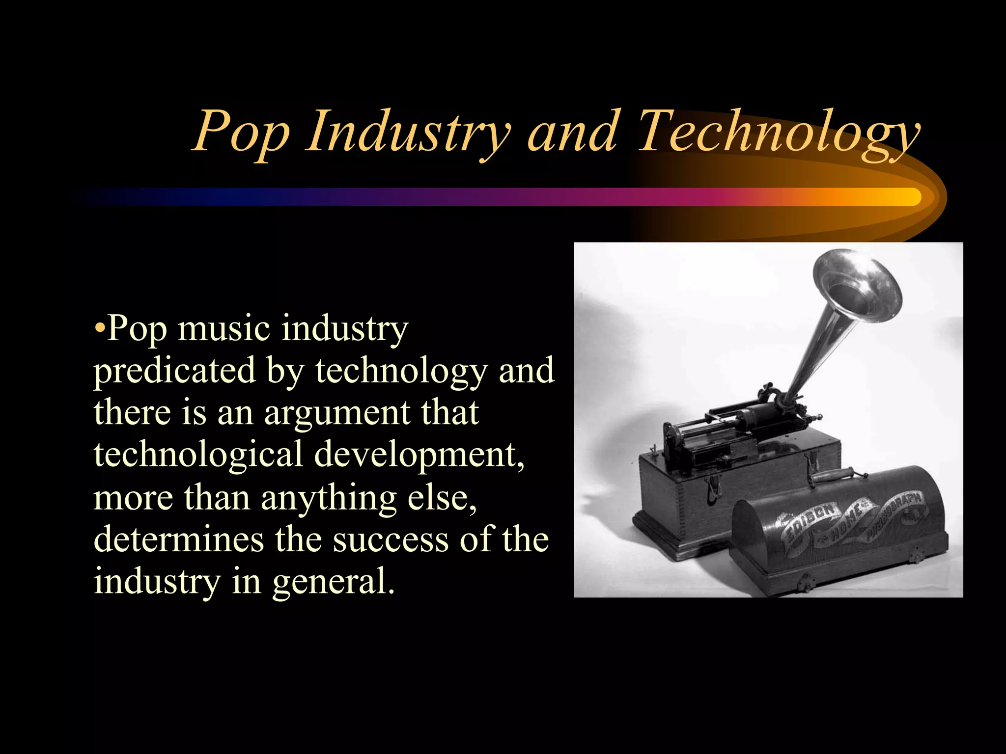 Pop Industry and Technology
• Pop music industry
predicated by technology and
there is an argument that
technological development,
more than anything else,
determines the success of the
industry in general.
 
