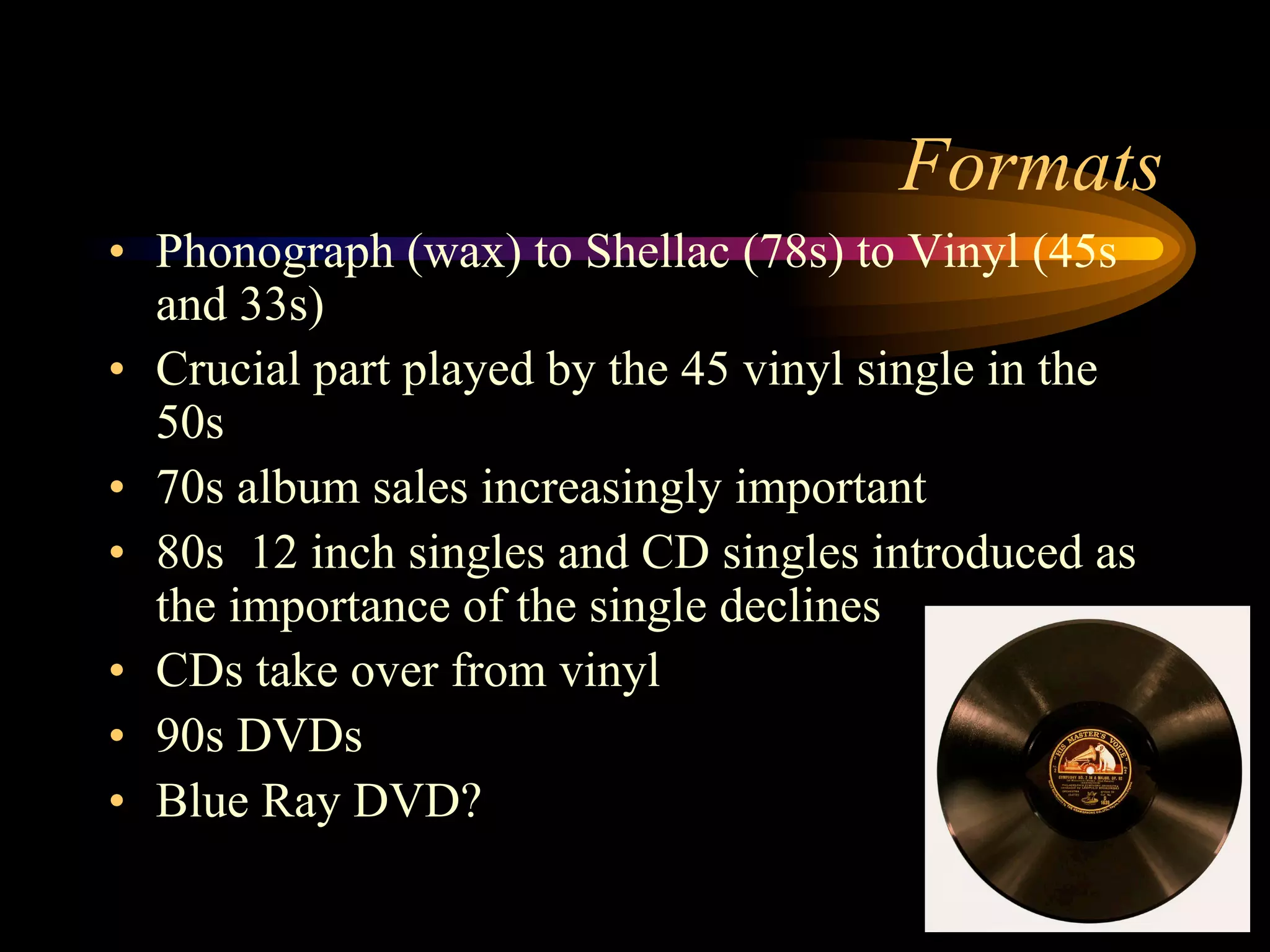 •  Phonograph (wax) to Shellac (78s) to Vinyl (45s
and 33s)
•  Crucial part played by the 45 vinyl single in the
50s
•  70s album sales increasingly important
•  80s 12 inch singles and CD singles introduced as
the importance of the single declines
•  CDs take over from vinyl
•  90s DVDs
•  Blue Ray DVD?
Formats
 