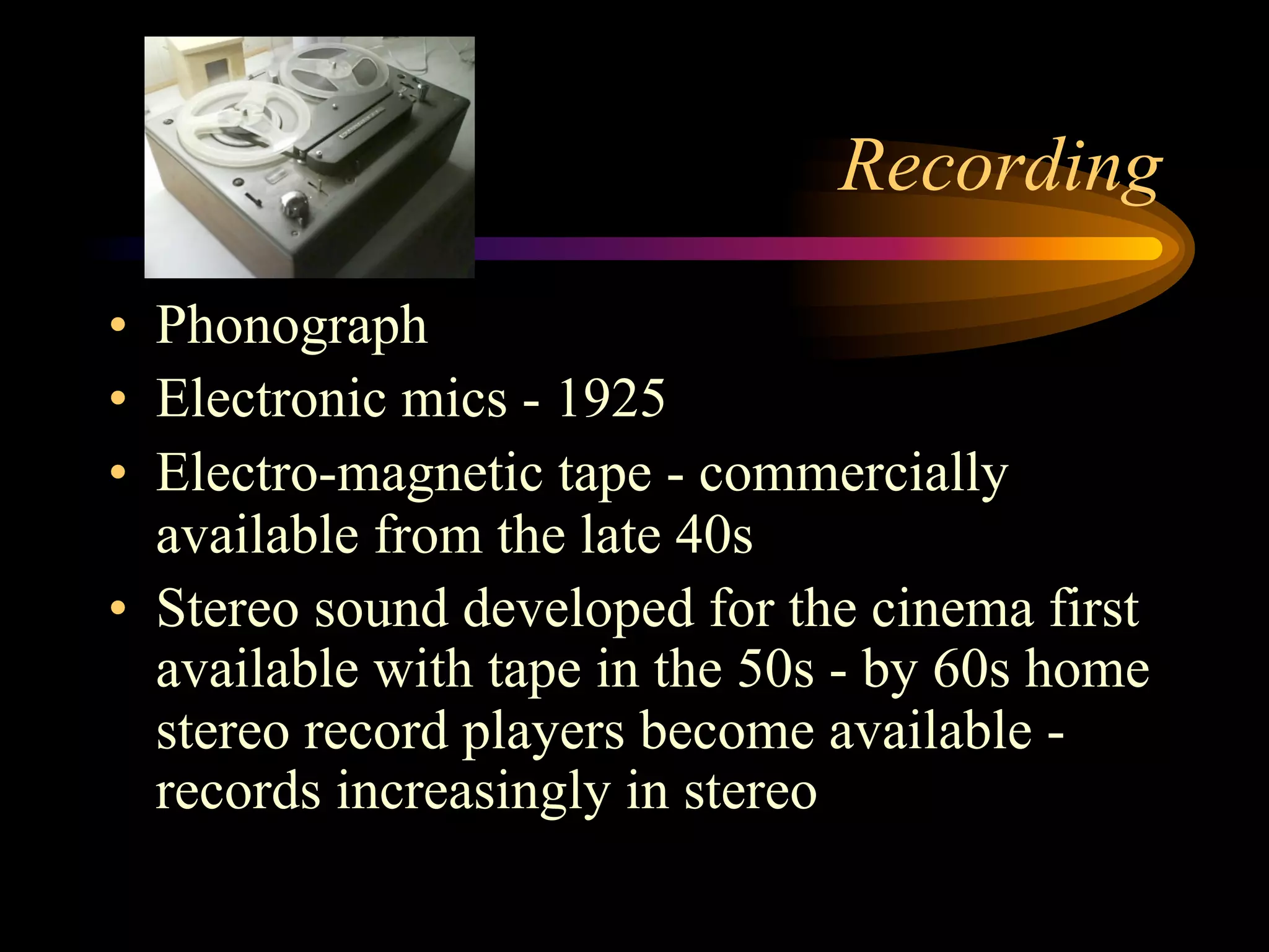 Recording
•  Phonograph
•  Electronic mics - 1925
•  Electro-magnetic tape - commercially
available from the late 40s
•  Stereo sound developed for the cinema first
available with tape in the 50s - by 60s home
stereo record players become available -
records increasingly in stereo
 