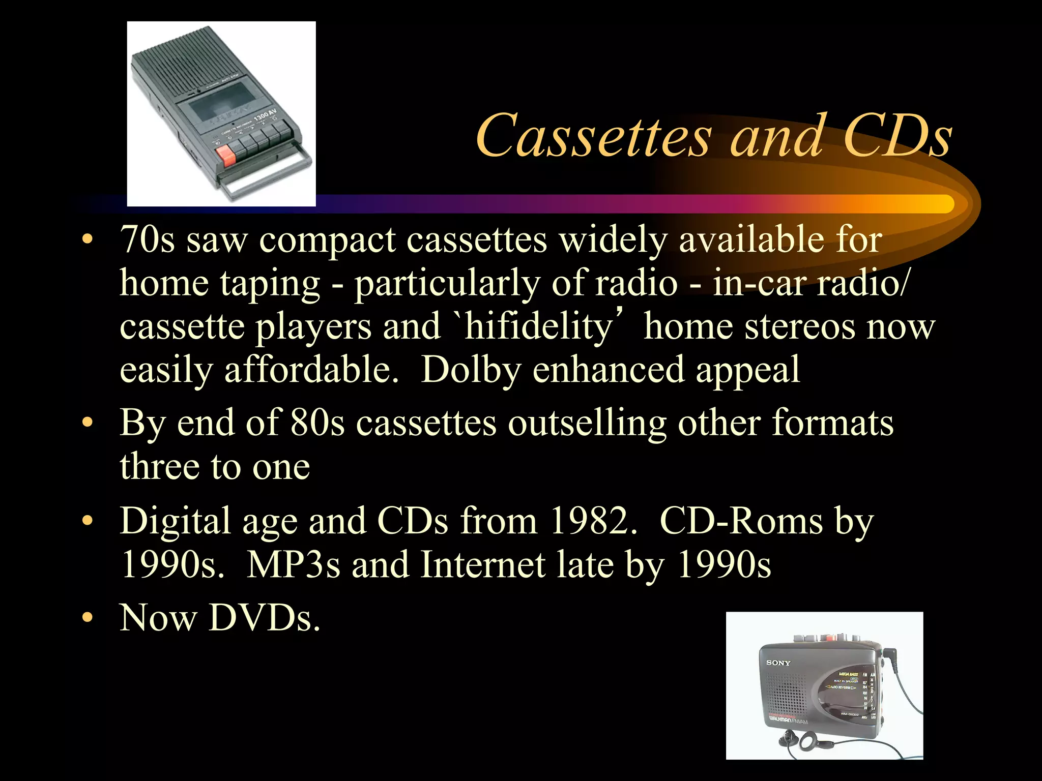 Cassettes and CDs
•  70s saw compact cassettes widely available for
home taping - particularly of radio - in-car radio/
cassette players and `hifidelity’ home stereos now
easily affordable. Dolby enhanced appeal
•  By end of 80s cassettes outselling other formats
three to one
•  Digital age and CDs from 1982. CD-Roms by
1990s. MP3s and Internet late by 1990s
•  Now DVDs.
 
