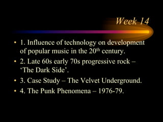 Week 14
•  1. Influence of technology on development
of popular music in the 20th century.
•  2. Late 60s early 70s progressive rock –
‘The Dark Side’.
•  3. Case Study – The Velvet Underground.
•  4. The Punk Phenomena – 1976-79.
 