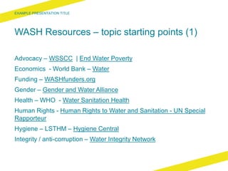 WASH Resources – topic starting points (1)
Advocacy – WSSCC | End Water Poverty
Economics - World Bank – Water
Funding – WASHfunders.org
Gender – Gender and Water Alliance
Health – WHO - Water Sanitation Health
Human Rights - Human Rights to Water and Sanitation - UN Special
Rapporteur
Hygiene – LSTHM – Hygiene Central
Integrity / anti-corruption – Water Integrity Network
 