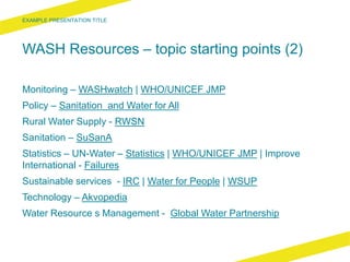 WASH Resources – topic starting points (2)
Monitoring – WASHwatch | WHO/UNICEF JMP
Policy – Sanitation and Water for All
Rural Water Supply - RWSN
Sanitation – SuSanA
Statistics – UN-Water – Statistics | WHO/UNICEF JMP | Improve
International - Failures
Sustainable services - IRC | Water for People | WSUP
Technology – Akvopedia
Water Resource s Management - Global Water Partnership
 
