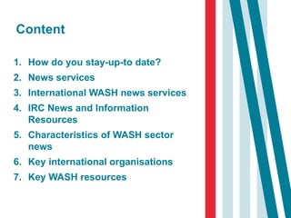 Content
1. How do you stay-up-to date?
2. News services
3. International WASH news services
4. IRC News and Information
Resources
5. Characteristics of WASH sector
news
6. Key international organisations
7. Key WASH resources
 