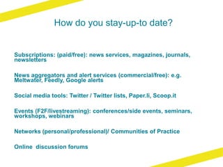 How do you stay-up-to date?
Subscriptions: (paid/free): news services, magazines, journals,
newsletters
News aggregators and alert services (commercial/free): e.g.
Meltwater, Feedly, Google alerts
Social media tools: Twitter / Twitter lists, Paper.li, Scoop.it
Events (F2F/livestreaming): conferences/side events, seminars,
workshops, webinars
Networks (personal/professional)/ Communities of Practice
Online discussion forums
 