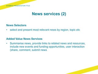 News services (2)
News Selectors
• select and present most relevant news by region, topic etc
Added Value News Services
• Summarise news, provide links to related news and resources,
include new events and funding opportunities, user interaction
(share, comment, submit news
 