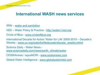 International WASH news services
IRIN – water and sanitation
IISD – Water Policy & Practice - http://water-l.iisd.org
Circle of Blue - www.circleofblue.org
International Decade for Action 'Water for Life' 2005-2015 – Decade’s
Weekly - www.un.org/waterforlifedecade/decade_weekly.shtml
Science Daily - Water News -
www.sciencedaily.com/news/earth_climate/water
OOSKAnews / aquaNOW - www.ooskanews.com
Global Water Intelligence - www.globalwaterintel.com
 