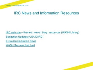 IRC News and Information Resources
IRC web site – themes | news | blog | resources (WASH Library)
Sanitation Updates (USAID/IRC)
E-Source Sanitation News
WASH Services that Last
 