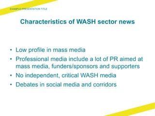 Characteristics of WASH sector news
• Low profile in mass media
• Professional media incIude a lot of PR aimed at
mass media, funders/sponsors and supporters
• No independent, critical WASH media
• Debates in social media and corridors
 