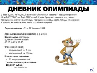 ДНЕВНИК ОЛИМПИАДЫ
3 раза в день, по будням, в выпусках «Спортивных новостей» ведущий Утреннего
Шоу «DRIVE TIME» на Rock FM Евгений Штольц будет рассказывать все самые
последние новости об Олимпиаде. Последние рекорды, места, победы и поражения
и конечно же «закулисная» жизнь российской сборной.
Период кампании:с 7 по 21 февраля 2014
Хронометраж выпуска новостей: 1, 5- 2 мин
Время выходапрограммы
«ДНЕВНИК ОЛИМПИАДЫ»:
08:25, 09:25, 10:25
Спонсорский пакет:
− открывающий тег 5 сек;
− закрывающий тэг 15 сек.
Количество за кампанию:
− 33 выпусков новостей.
Стоимость спонсорского пакета:
165 000* рублей
* без учёта НДС 18%
 
