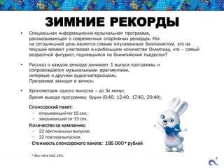 ЗИМНИЕ РЕКОРДЫ
• Специальная информационно-музыкальная программа,
рассказывающая о современных спортивных рекордах. Кто
на сегодняшний день является самым титулованным биатлонистом, кто на
текущий момент участвовал в наибольшем количестве Олимпиад, кто – самый
возрастной фигурист, поднявшийся на Олимпийский пьедестал?
• Рассказ о каждом рекорде занимает 1 выпуск программы и
сопровождается музыкальными фрагментами,
интервью и другими аудио-материалами.
Программа выходит в записи.
• Хронометраж одного выпуска – до 3х минут.
Время выхода программы: будни (9:40, 12:40, 17:40, 20:40).
Спонсорский пакет:
− открывающий тег 15 сек;
− закрывающий тэг 15 сек.
Количество за кампанию:
− 22 оригинальных выпуска;
− 22 повтора выпусков.
Стоимость спонсорского пакета: 185 000* рублей
* без учёта НДС 18%
 