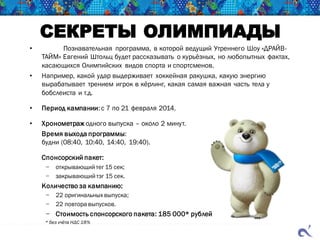 СЕКРЕТЫ ОЛИМПИАДЫ
• Познавательная программа, в которой ведущий Утреннего Шоу «ДРАЙВ-
ТАЙМ» Евгений Штольц будет рассказывать о курьёзных, но любопытных фактах,
касающихся Олимпийских видов спорта и спортсменов.
• Например, какой удар выдерживает хоккейная ракушка, какую энергию
вырабатывает трением игрок в кёрлинг, какая самая важная часть тела у
бобслеиста и т.д.
• Период кампании:с 7 по 21 февраля 2014.
• Хронометраж одного выпуска – около 2 минут.
Время выхода программы:
будни (08:40, 10:40, 14:40, 19:40).
Спонсорский пакет:
− открывающий тег 15 сек;
− закрывающий тэг 15 сек.
Количество за кампанию:
− 22 оригинальных выпуска;
− 22 повтора выпусков.
− Стоимость спонсорского пакета: 185 000* рублей
* без учёта НДС 18%
 