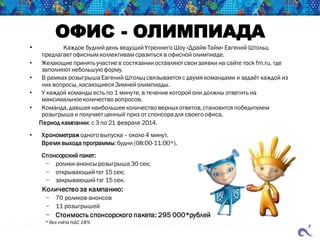 ОФИС - ОЛИМПИАДА
• Каждое будний день ведущий Утреннего Шоу «Драйв-Тайм» Евгений Штольц
предлагает офисным коллективамсразиться в офисной олимпиаде.
• Желающие принять участие в состязании оставляют свои заявки на сайте rock fm.ru, где
заполняют небольшуюформу.
• В рамках розыгрыша Евгений Штольц связывается с двумя командами и задаёт каждой из
них вопросы, касающиеся Зимней олимпиады.
• У каждой команды есть по 1 минуте, в течение которой они должны ответить на
максимальное количество вопросов.
• Команда, давшая наибольшее количество верных ответов,становится победителем
розыгрыша и получает ценный приз от спонсора для своего офиса.
Период кампании: с 3 по 21 февраля 2014.
• Хронометраж одного выпуска– около 4 минут.
Время выхода программы:будни (08:00-11:00*).
Спонсорский пакет:
− ролики-анонсы розыгрыша 30 сек;
− открывающий тег 15 сек;
− закрывающий тэг 15 сек.
Количество за кампанию:
− 70 роликов-анонсов
− 11 розыгрышей
− Стоимость спонсорского пакета: 295 000*рублей
* без учёта НДС 18%
 