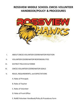 ROSSVIEW MIDDLE SCHOOL CMCSS VOLUNTEER
HANDBOOK/POLICY & PROCEDURES
I. ABOUT CMCSS VOLUNTEER COORDINATOR POSITION
II. VOLUNTEER COORDINATOR RESPONSIBILITIES
III. DISTRICT POLICIES & FORMS
IV. CMCSS VOLUNTEER COORDINATOR GOALS
V. ROLES, REQUIREMENTS, and EXPECTATIONS
A. Roles of Principals
B. Roles of Teacher
C. Roles of Volunteer
D. Roles of Front Office
E. RoMS Volunteer Handbook/Policy & Procedures Form
 