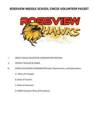 ROSSVIEW MIDDLE SCHOOL CMCSS VOLUNTEER PACKET
I. ABOUT CMCSS VOLUNTEER COORDINATOR POSITION
II. DISTRICT POLICIES & FORMS
III. CMCSS VOLUNTEER COORDINATOR Goals, Requirements, and Expectations
A. Roles of Principals
B. Roles of Teacher
C. Roles of Volunteer
D. RoMS Volunteer Policy & Procedures
 