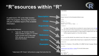 “R”esources within “R”
A useful tool in “R” is the help function
within the program. Running the function
will give a detailed report of the available
information.
help(functionName)
o  Type any “R” function into the
help() function or type a “?” in front
of any function and a help page
URL will pop up on the screen
about the function.
“help(mean) OR ?mean” will produce a page that looks like this
Description
Usage
Arguments
Value
Reference
See Also
Examples
 