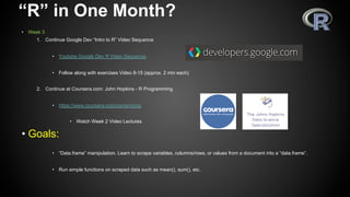 “R” in One Month?
•  Week 3
1.  Continue Google Dev “Intro to R” Video Sequence
•  Youtube Google Dev R Video Sequence
•  Follow along with exercises Video 8-15 (approx. 2 min each)
2.  Continue at Coursera.com: John Hopkins - R Programming
•  https://www.coursera.org/course/rprog
•  Watch Week 2 Video Lectures
• Goals:
•  “Data.frame” manipulation. Learn to scrape variables, columns/rows, or values from a document into a “data.frame”.
•  Run simple functions on scraped data such as mean(), sum(), etc.
 