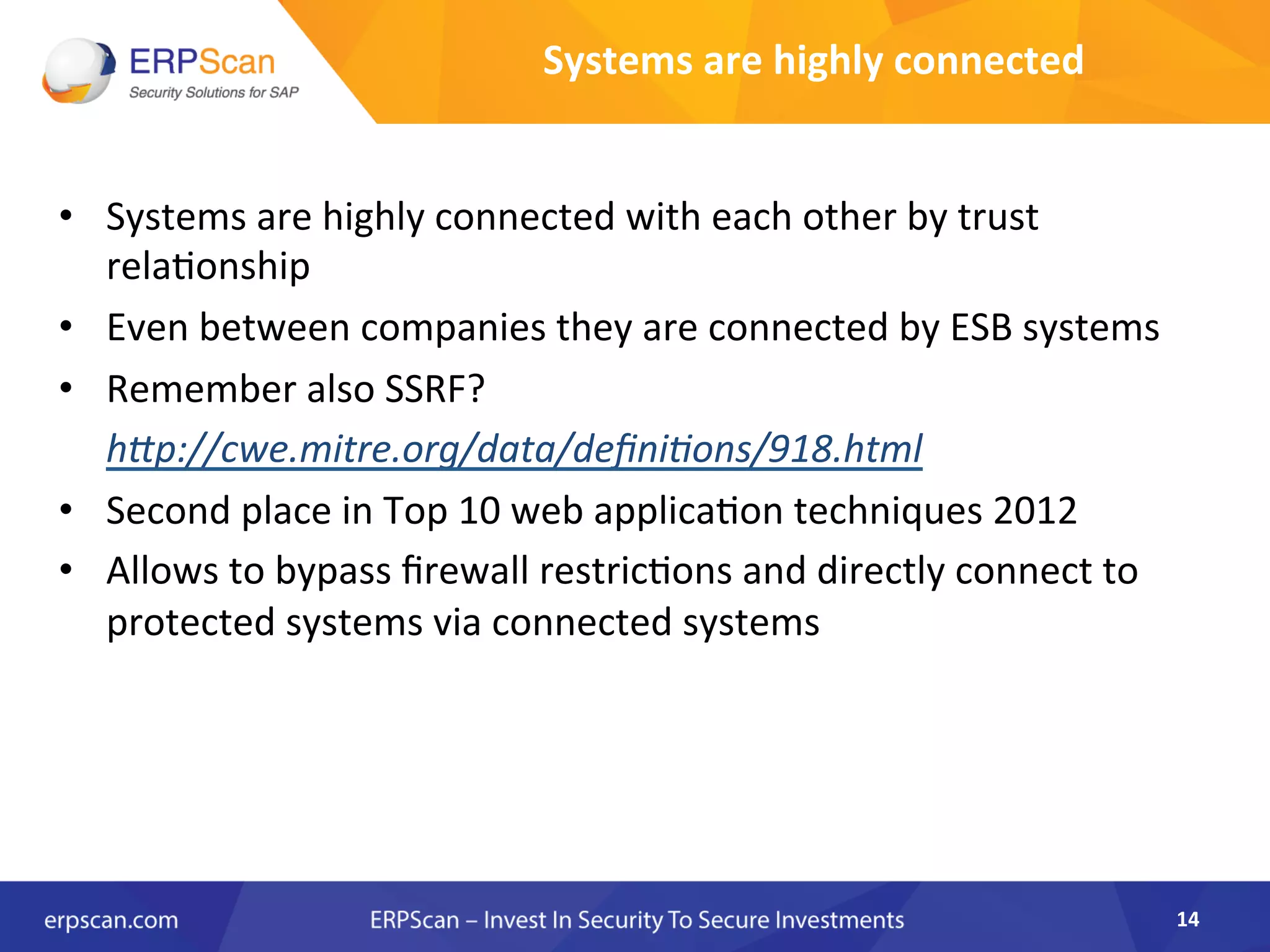 Systems	
  are	
  highly	
  connected	
  	
  
•  Systems	
  are	
  highly	
  connected	
  with	
  each	
  other	
  by	
  trust	
  
rela8onship	
  	
  
•  Even	
  between	
  companies	
  they	
  are	
  connected	
  by	
  ESB	
  systems	
  
•  Remember	
  also	
  SSRF?	
  	
  
	
  h"p://cwe.mitre.org/data/deﬁniEons/918.html	
  
•  Second	
  place	
  in	
  Top	
  10	
  web	
  applica8on	
  techniques	
  2012	
  
•  Allows	
  to	
  bypass	
  ﬁrewall	
  restric8ons	
  and	
  directly	
  connect	
  to	
  
protected	
  systems	
  via	
  connected	
  systems	
  
14	
  
 