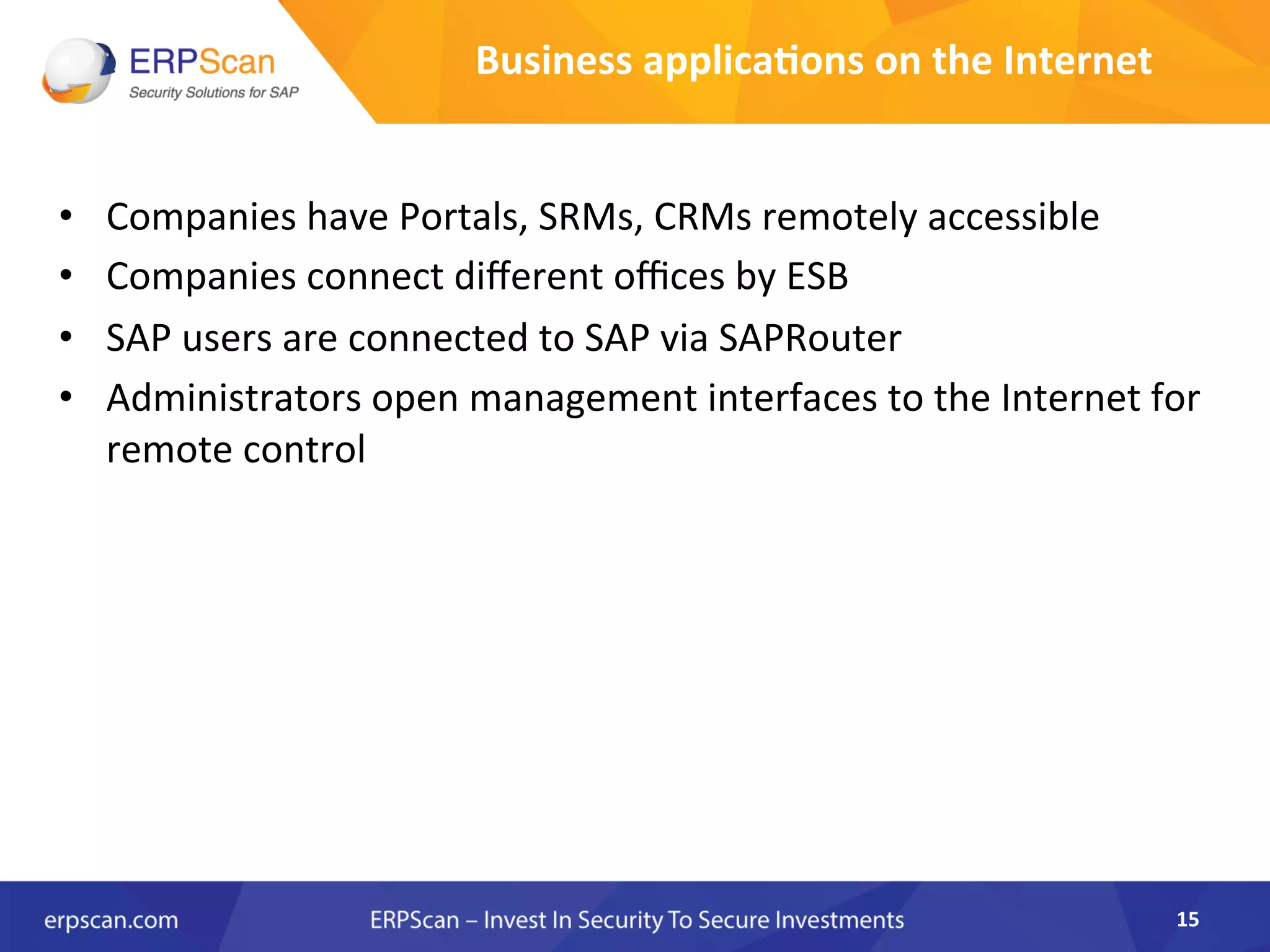 Business	
  applica8ons	
  on	
  the	
  Internet	
  
•  Companies	
  have	
  Portals,	
  SRMs,	
  CRMs	
  remotely	
  accessible	
  
•  Companies	
  connect	
  diﬀerent	
  oﬃces	
  by	
  ESB	
  
•  SAP	
  users	
  are	
  connected	
  to	
  SAP	
  via	
  SAPRouter	
  
•  Administrators	
  open	
  management	
  interfaces	
  to	
  the	
  Internet	
  for	
  
remote	
  control	
  
	
  
15	
  
 