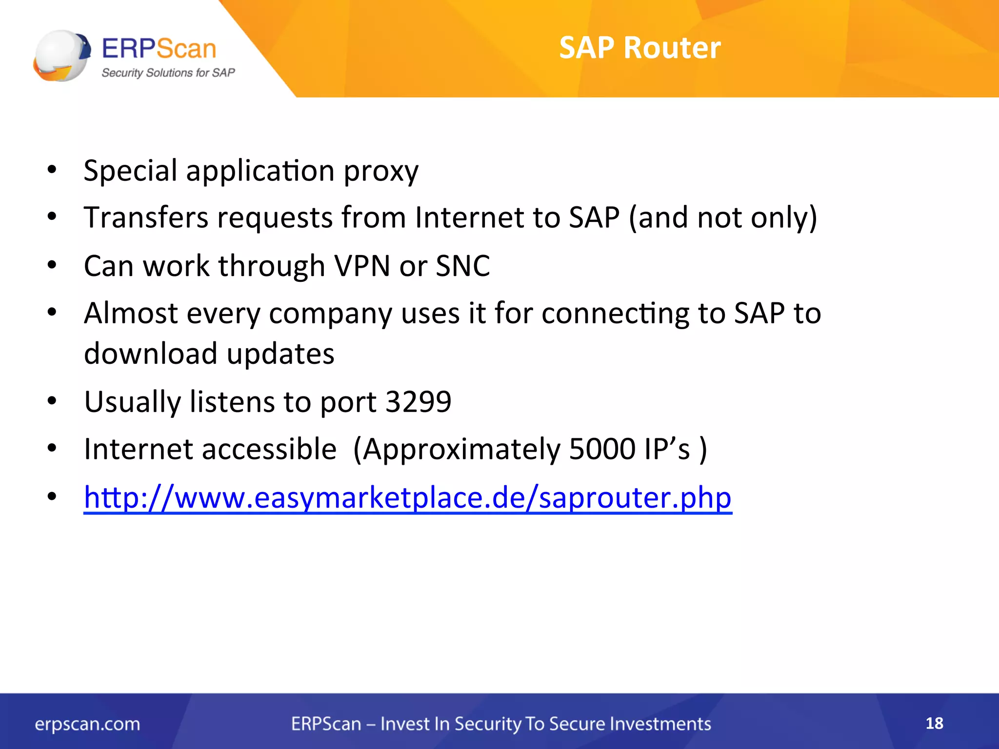 SAP	
  Router	
  
•  Special	
  applica8on	
  proxy	
  	
  
•  Transfers	
  requests	
  from	
  Internet	
  to	
  SAP	
  (and	
  not	
  only)	
  
•  Can	
  work	
  through	
  VPN	
  or	
  SNC	
  	
  
•  Almost	
  every	
  company	
  uses	
  it	
  for	
  connec8ng	
  to	
  SAP	
  to	
  
download	
  updates	
  
•  Usually	
  listens	
  to	
  port	
  3299	
  	
  
•  Internet	
  accessible	
  	
  (Approximately	
  5000	
  IP’s	
  )	
  
•  hkp://www.easymarketplace.de/saprouter.php	
  
18	
  
 