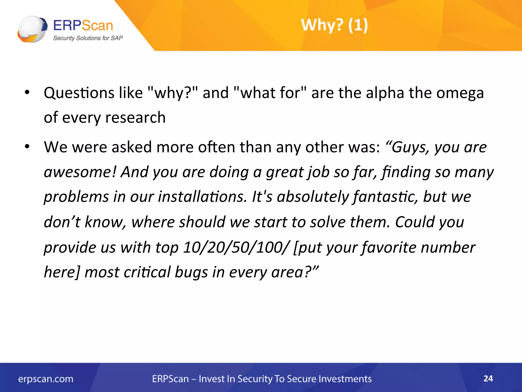 •  Ques8ons	
  like	
  "why?"	
  and	
  "what	
  for"	
  are	
  the	
  alpha	
  the	
  omega	
  
of	
  every	
  research	
  
•  We	
  were	
  asked	
  more	
  oXen	
  than	
  any	
  other	
  was:	
  “Guys,	
  you	
  are	
  
awesome!	
  And	
  you	
  are	
  doing	
  a	
  great	
  job	
  so	
  far,	
  ﬁnding	
  so	
  many	
  
problems	
  in	
  our	
  installaEons.	
  It's	
  absolutely	
  fantasEc,	
  but	
  we	
  
don’t	
  know,	
  where	
  should	
  we	
  start	
  to	
  solve	
  them.	
  Could	
  you	
  
provide	
  us	
  with	
  top	
  10/20/50/100/	
  [put	
  your	
  favorite	
  number	
  
here]	
  most	
  criEcal	
  bugs	
  in	
  every	
  area?”	
  
24	
  
Why?	
  (1)	
  
 