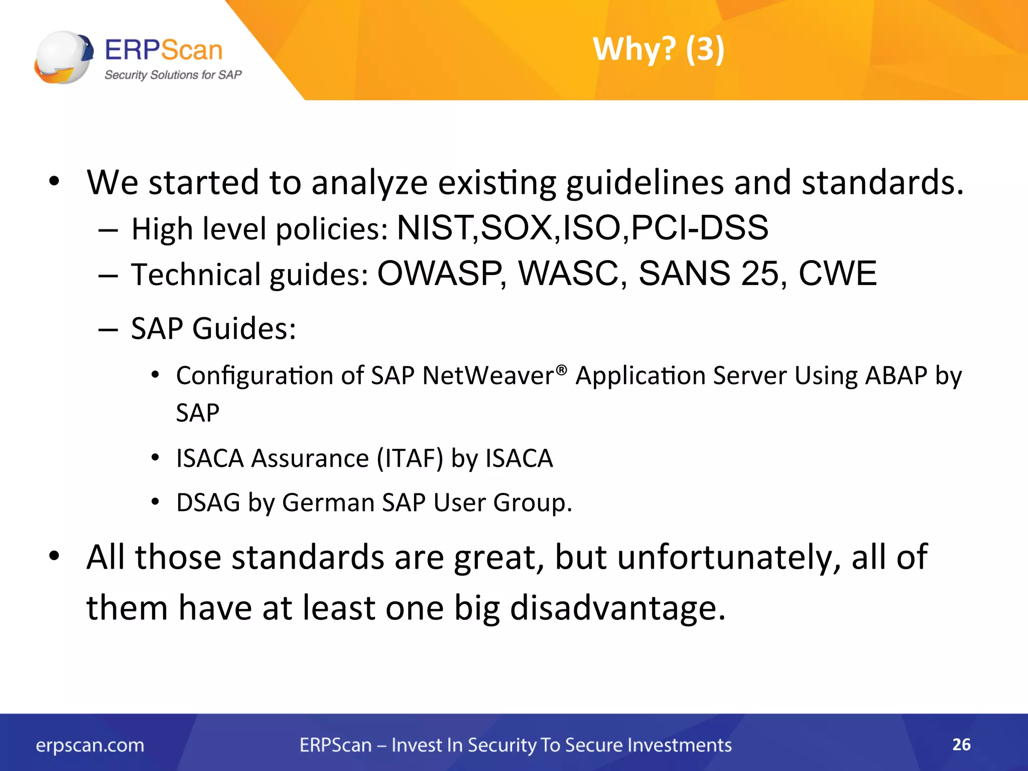 •  We	
  started	
  to	
  analyze	
  exis8ng	
  guidelines	
  and	
  standards.	
  
–  High	
  level	
  policies:	
  NIST,SOX,ISO,PCI-DSS	
  
–  Technical	
  guides:	
  OWASP, WASC, SANS 25, CWE	
  
–  SAP	
  Guides:	
  
•  Conﬁgura8on	
  of	
  SAP	
  NetWeaver®	
  Applica8on	
  Server	
  Using	
  ABAP	
  by	
  
SAP	
  
•  ISACA	
  Assurance	
  (ITAF)	
  by	
  ISACA	
  
•  DSAG	
  by	
  German	
  SAP	
  User	
  Group.	
  	
  
•  All	
  those	
  standards	
  are	
  great,	
  but	
  unfortunately,	
  all	
  of	
  
them	
  have	
  at	
  least	
  one	
  big	
  disadvantage.	
  	
  
26	
  
Why?	
  (3)	
  
 
