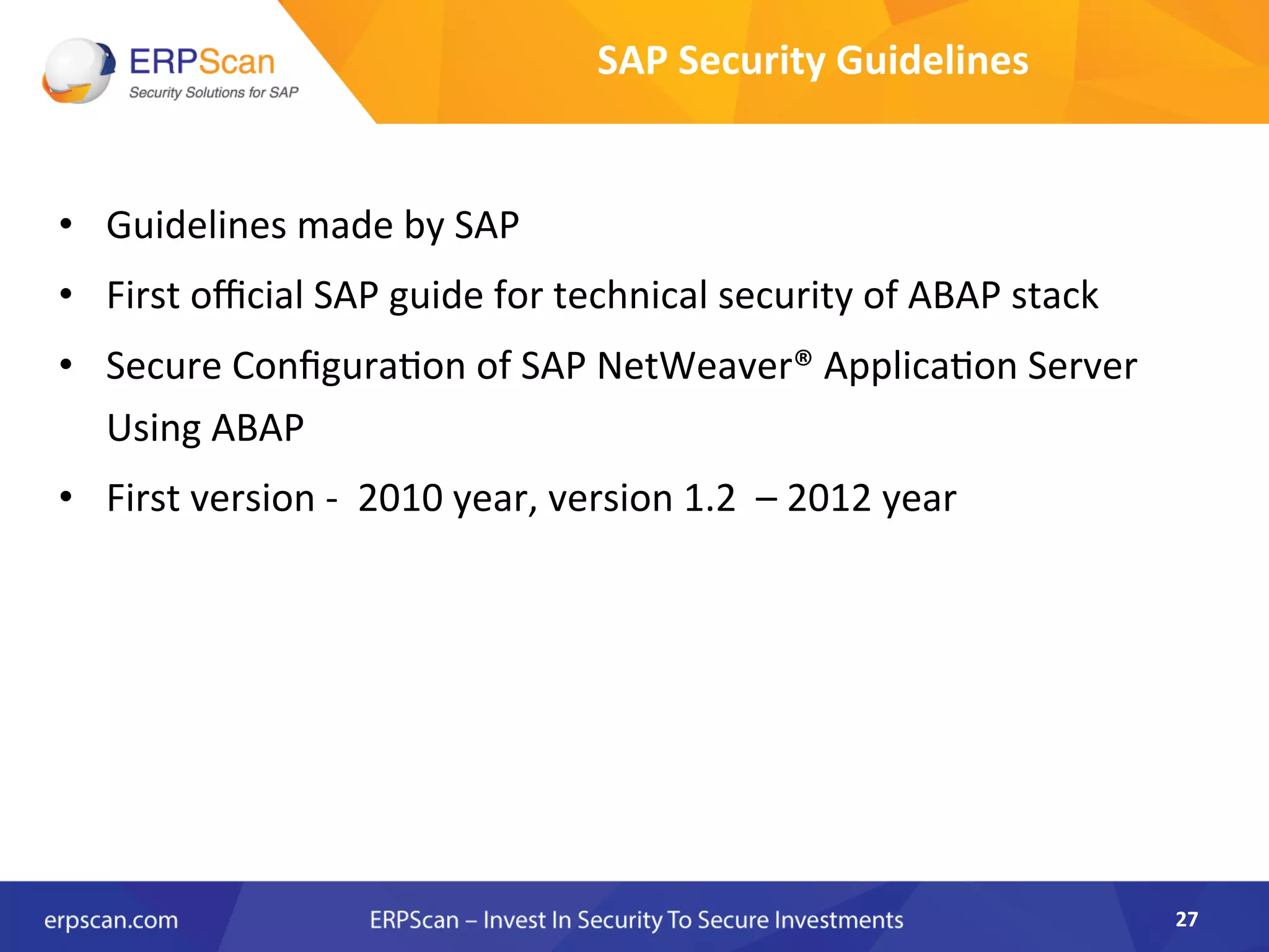 •  Guidelines	
  made	
  by	
  SAP	
  
•  First	
  oﬃcial	
  SAP	
  guide	
  for	
  technical	
  security	
  of	
  ABAP	
  stack	
  	
  
•  Secure	
  Conﬁgura8on	
  of	
  SAP	
  NetWeaver®	
  Applica8on	
  Server	
  
Using	
  ABAP	
  	
  
•  First	
  version	
  -­‐	
  	
  2010	
  year,	
  version	
  1.2	
  	
  –	
  2012	
  year	
  
27	
  
SAP	
  Security	
  Guidelines	
  
 