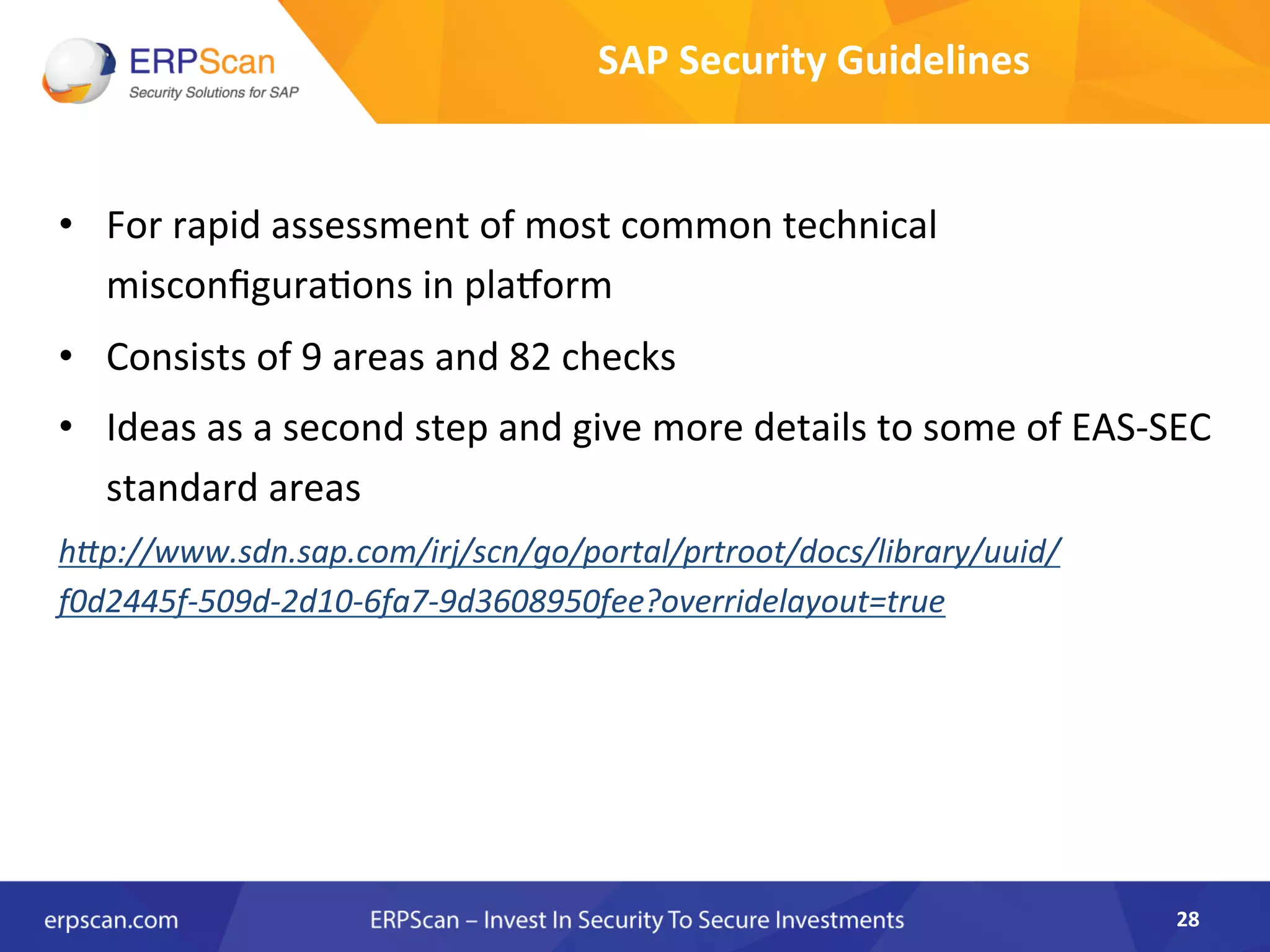 •  For	
  rapid	
  assessment	
  of	
  most	
  common	
  technical	
  
misconﬁgura8ons	
  in	
  plaqorm	
  
•  Consists	
  of	
  9	
  areas	
  and	
  82	
  checks	
  
•  Ideas	
  as	
  a	
  second	
  step	
  and	
  give	
  more	
  details	
  to	
  some	
  of	
  EAS-­‐SEC	
  
standard	
  areas 	
  	
  
h"p://www.sdn.sap.com/irj/scn/go/portal/prtroot/docs/library/uuid/
f0d2445f-­‐509d-­‐2d10-­‐6fa7-­‐9d3608950fee?overridelayout=true	
  
28	
  
SAP	
  Security	
  Guidelines	
  
 