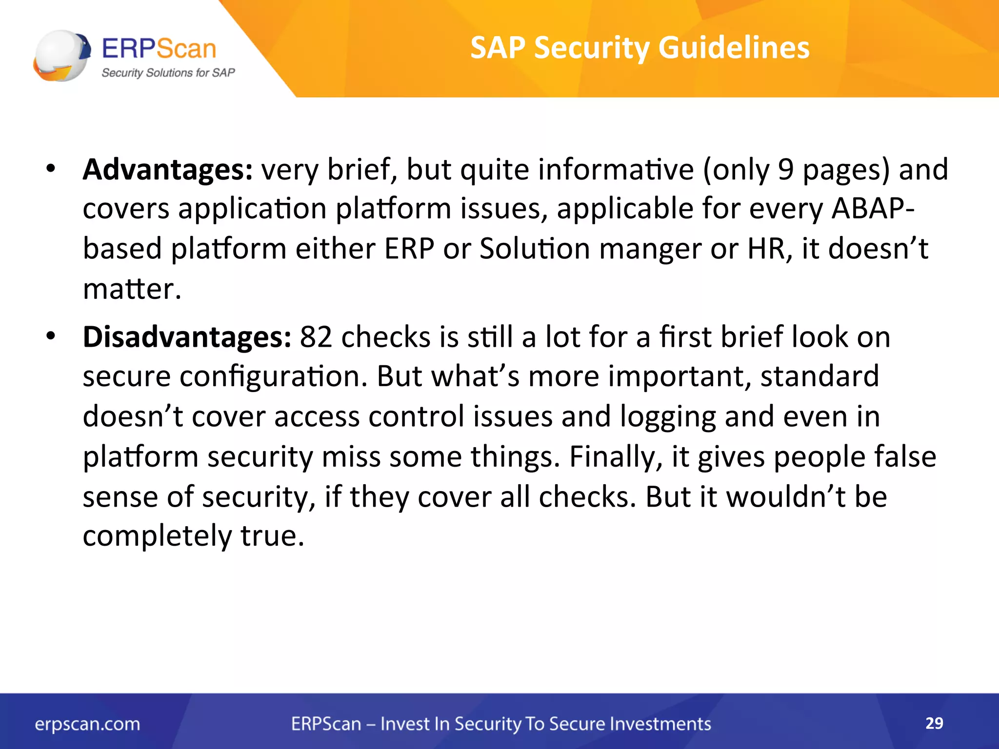 •  Advantages:	
  very	
  brief,	
  but	
  quite	
  informa8ve	
  (only	
  9	
  pages)	
  and	
  
covers	
  applica8on	
  plaqorm	
  issues,	
  applicable	
  for	
  every	
  ABAP-­‐	
  
based	
  plaqorm	
  either	
  ERP	
  or	
  Solu8on	
  manger	
  or	
  HR,	
  it	
  doesn’t	
  
maker.	
  
•  Disadvantages:	
  82	
  checks	
  is	
  s8ll	
  a	
  lot	
  for	
  a	
  ﬁrst	
  brief	
  look	
  on	
  
secure	
  conﬁgura8on.	
  But	
  what’s	
  more	
  important,	
  standard	
  
doesn’t	
  cover	
  access	
  control	
  issues	
  and	
  logging	
  and	
  even	
  in	
  
plaqorm	
  security	
  miss	
  some	
  things.	
  Finally,	
  it	
  gives	
  people	
  false	
  
sense	
  of	
  security,	
  if	
  they	
  cover	
  all	
  checks.	
  But	
  it	
  wouldn’t	
  be	
  
completely	
  true.	
  
	
  
29	
  
SAP	
  Security	
  Guidelines	
  
 