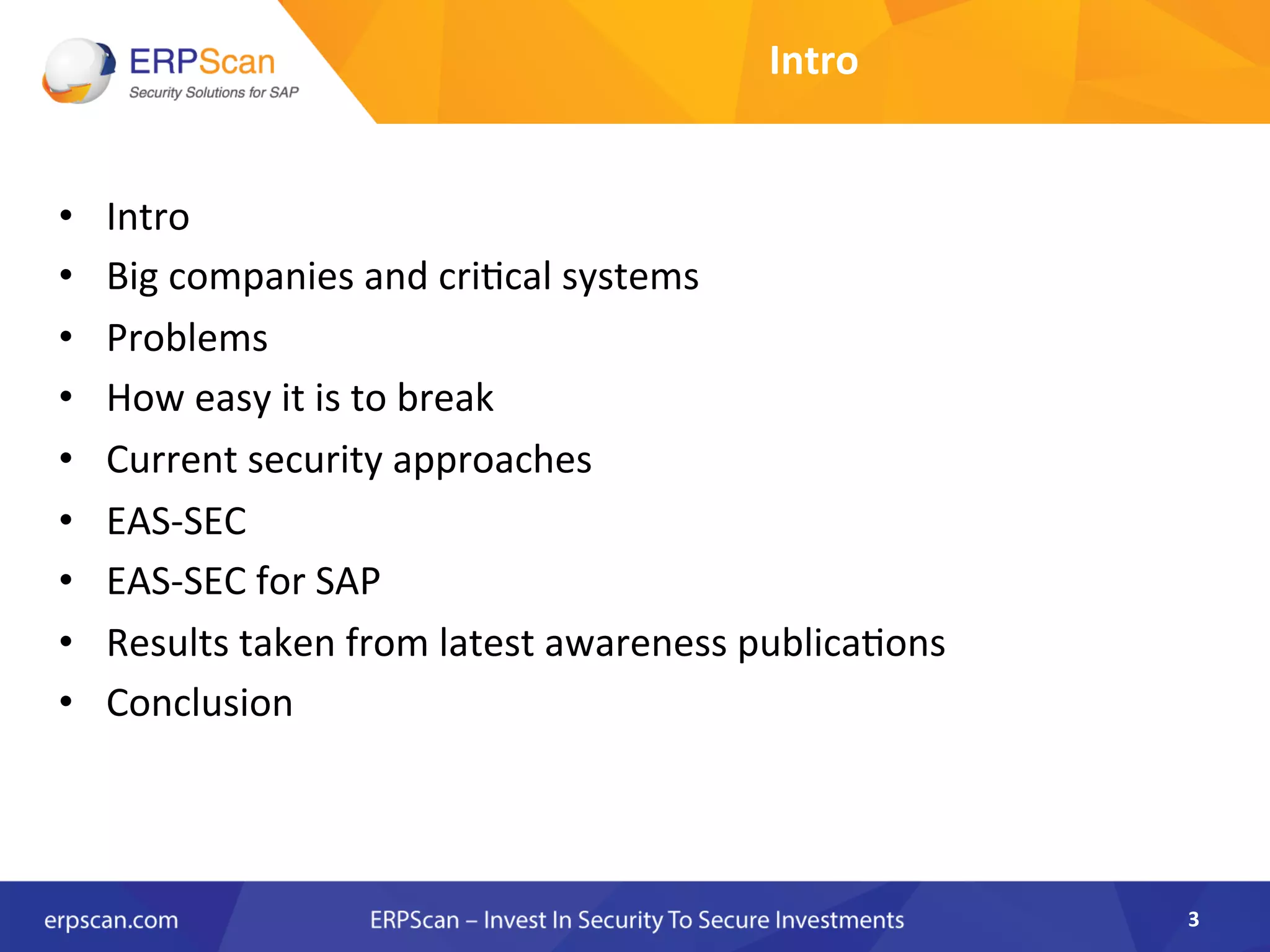 Intro	
  
•  Intro	
  
•  Big	
  companies	
  and	
  cri8cal	
  systems	
  
•  Problems	
  
•  How	
  easy	
  it	
  is	
  to	
  break	
  	
  
•  Current	
  security	
  approaches	
  
•  EAS-­‐SEC	
  
•  EAS-­‐SEC	
  for	
  SAP	
  	
  
•  Results	
  taken	
  from	
  latest	
  awareness	
  publica8ons	
  
•  Conclusion	
  
3	
  
 