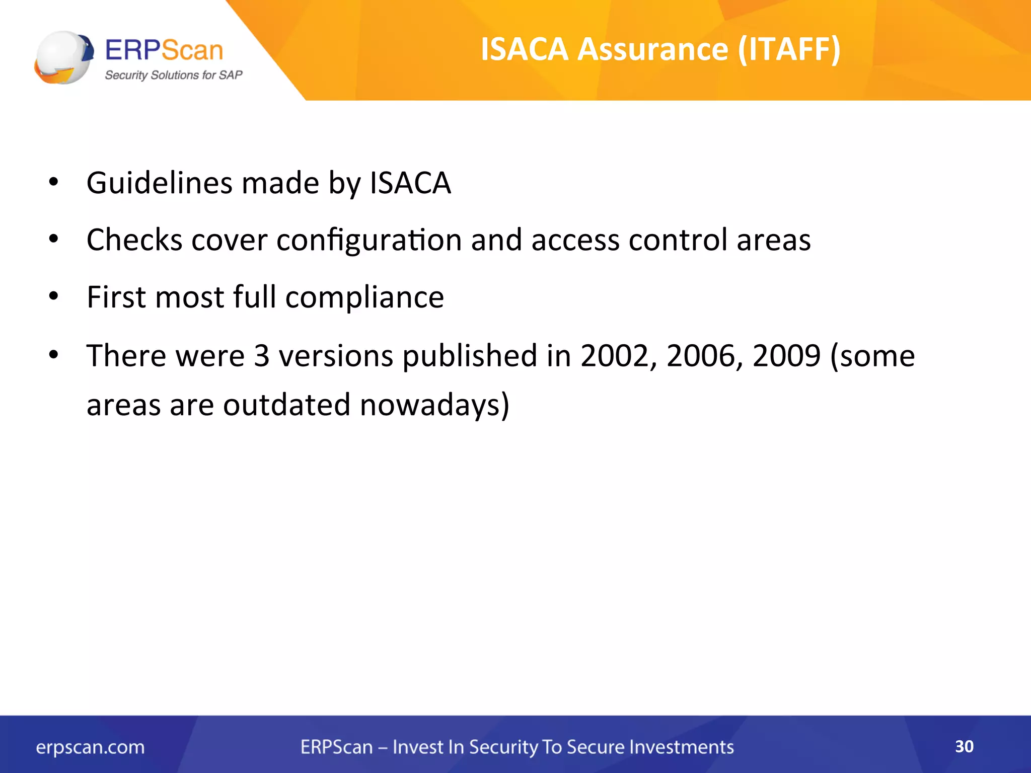 •  Guidelines	
  made	
  by	
  ISACA	
  	
  
•  Checks	
  cover	
  conﬁgura8on	
  and	
  access	
  control	
  areas	
  
•  First	
  most	
  full	
  compliance	
  	
  
•  There	
  were	
  3	
  versions	
  published	
  in	
  2002,	
  2006,	
  2009	
  (some	
  
areas	
  are	
  outdated	
  nowadays)	
  	
  
30	
  
ISACA	
  Assurance	
  (ITAFF)	
  
 