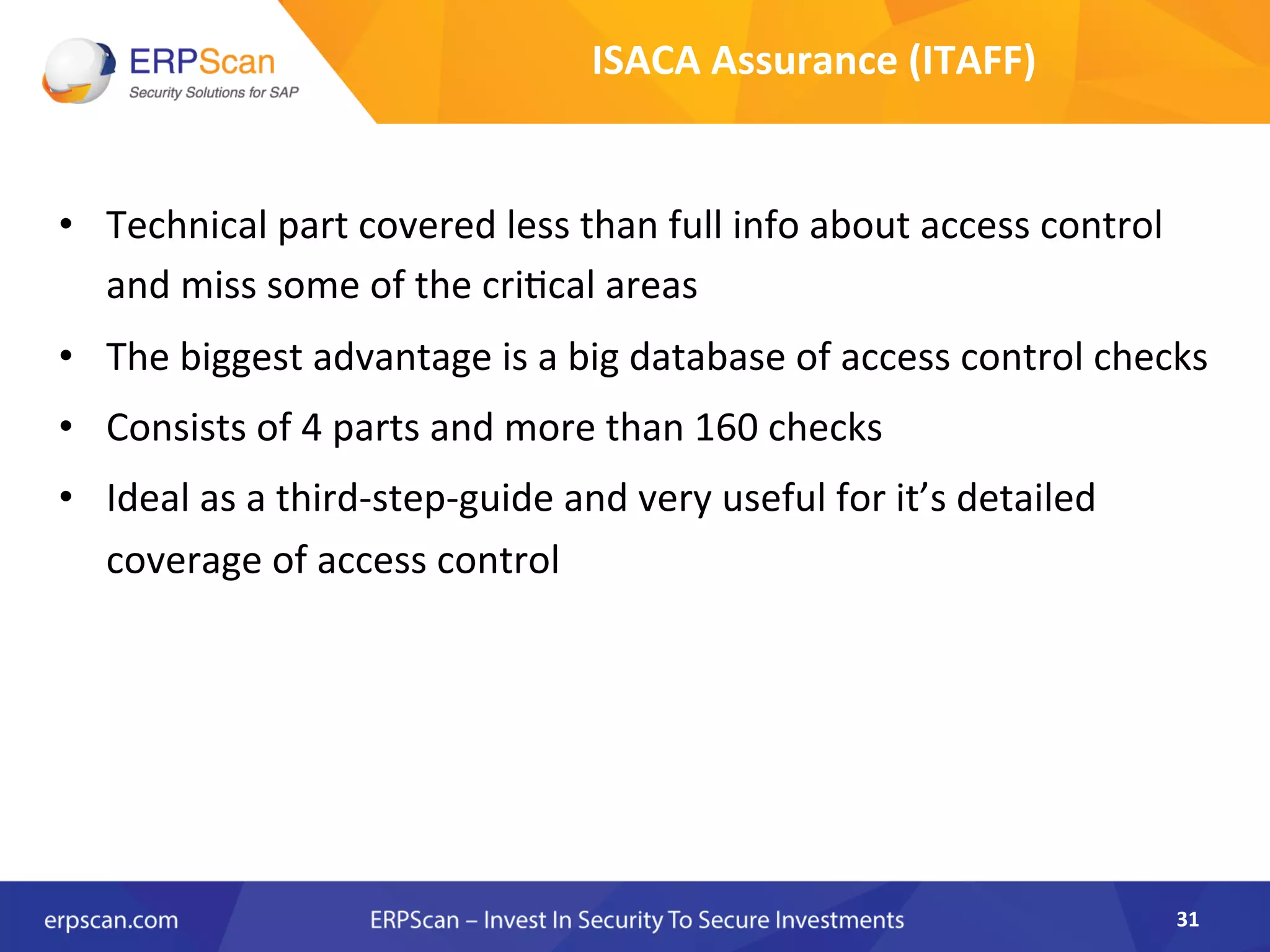 •  Technical	
  part	
  covered	
  less	
  than	
  full	
  info	
  about	
  access	
  control	
  
and	
  miss	
  some	
  of	
  the	
  cri8cal	
  areas	
  
•  The	
  biggest	
  advantage	
  is	
  a	
  big	
  database	
  of	
  access	
  control	
  checks	
  	
  
•  Consists	
  of	
  4	
  parts	
  and	
  more	
  than	
  160	
  checks	
  	
  
•  Ideal	
  as	
  a	
  third-­‐step-­‐guide	
  and	
  very	
  useful	
  for	
  it’s	
  detailed	
  
coverage	
  of	
  access	
  control	
  
31	
  
ISACA	
  Assurance	
  (ITAFF)	
  
 