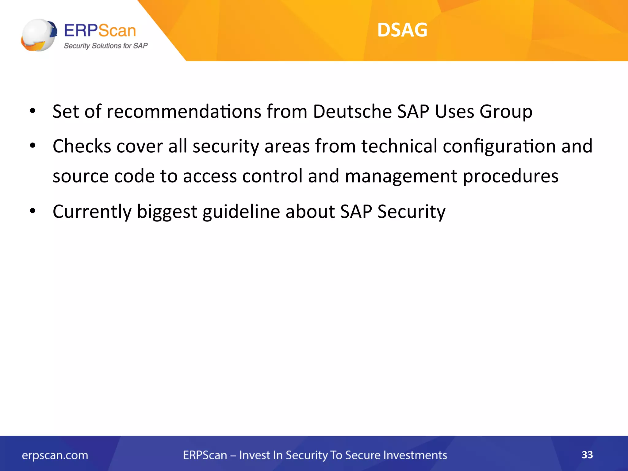 •  Set	
  of	
  recommenda8ons	
  from	
  Deutsche	
  SAP	
  Uses	
  Group	
  
•  Checks	
  cover	
  all	
  security	
  areas	
  from	
  technical	
  conﬁgura8on	
  and	
  
source	
  code	
  to	
  access	
  control	
  and	
  management	
  procedures	
  
•  Currently	
  biggest	
  guideline	
  about	
  SAP	
  Security	
  	
  
33	
  
DSAG	
  	
  
 