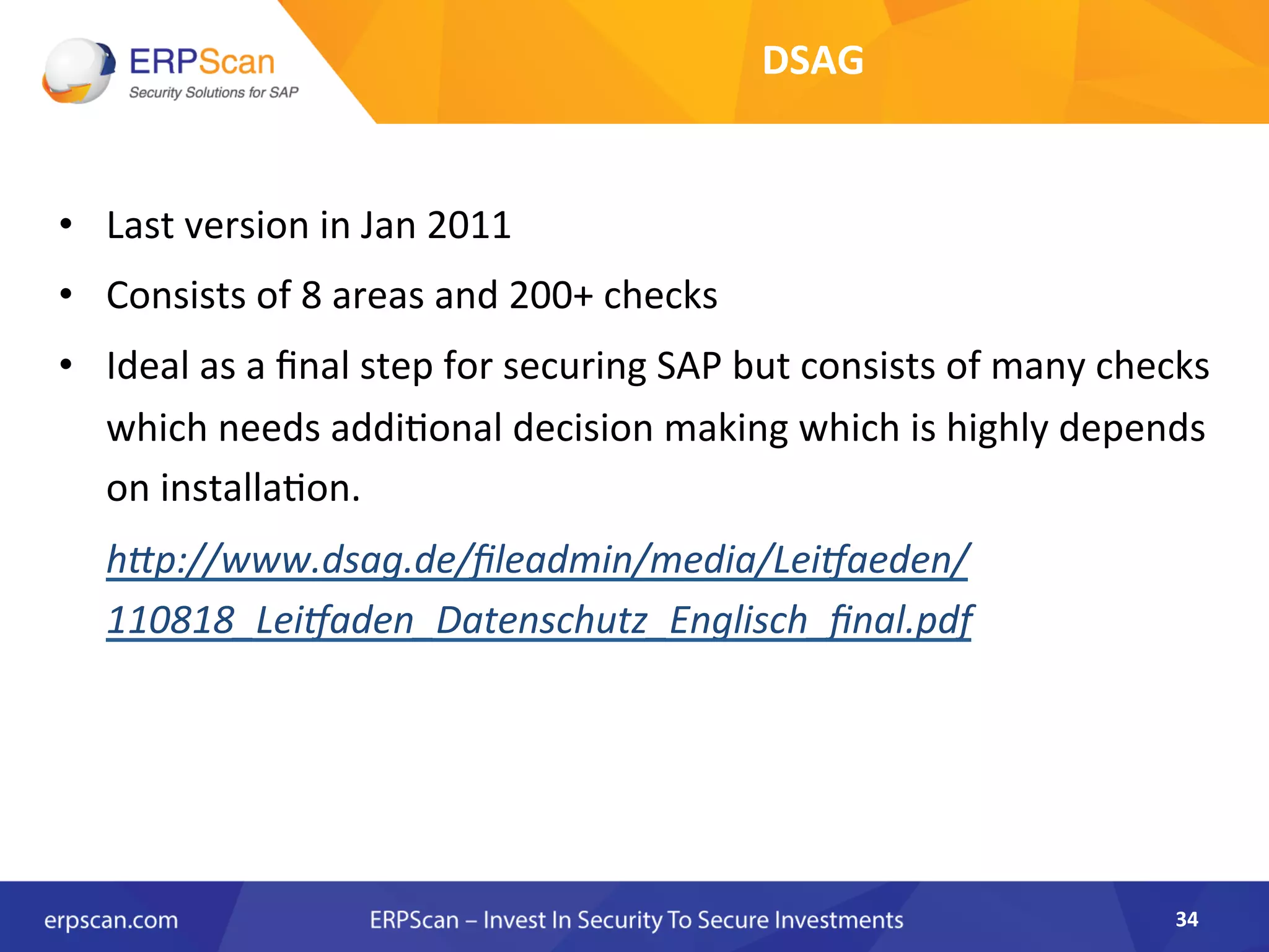 •  Last	
  version	
  in	
  Jan	
  2011	
  
•  Consists	
  of	
  8	
  areas	
  and	
  200+	
  checks	
  	
  
•  Ideal	
  as	
  a	
  ﬁnal	
  step	
  for	
  securing	
  SAP	
  but	
  consists	
  of	
  many	
  checks	
  
which	
  needs	
  addi8onal	
  decision	
  making	
  which	
  is	
  highly	
  depends	
  
on	
  installa8on.	
  
	
  h"p://www.dsag.de/ﬁleadmin/media/Lei^aeden/
110818_Lei^aden_Datenschutz_Englisch_ﬁnal.pdf	
  
34	
  
DSAG	
  	
  
 