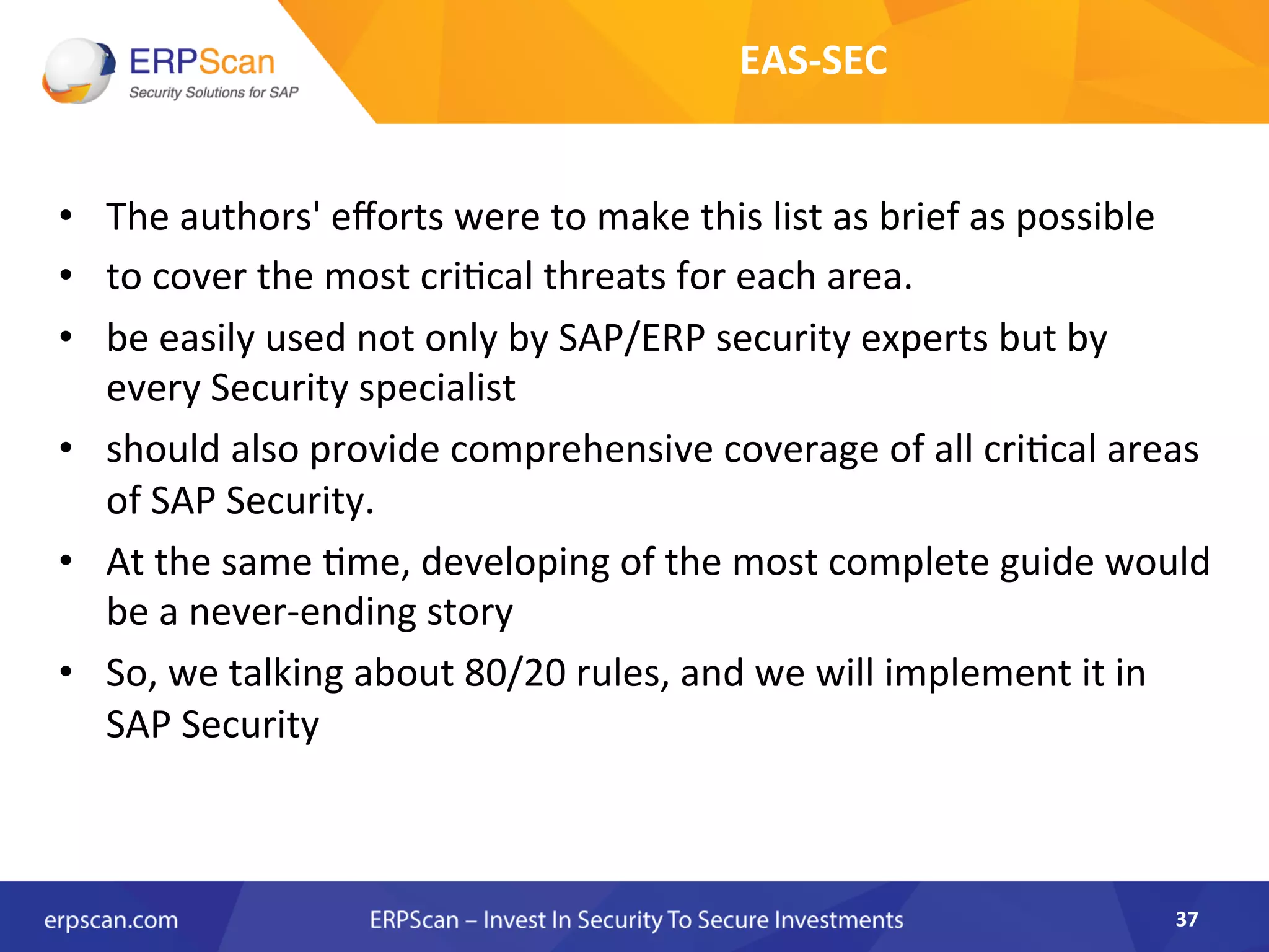 •  The	
  authors'	
  eﬀorts	
  were	
  to	
  make	
  this	
  list	
  as	
  brief	
  as	
  possible	
  
•  to	
  cover	
  the	
  most	
  cri8cal	
  threats	
  for	
  each	
  area.	
  	
  
•  be	
  easily	
  used	
  not	
  only	
  by	
  SAP/ERP	
  security	
  experts	
  but	
  by	
  
every	
  Security	
  specialist	
  	
  
•  should	
  also	
  provide	
  comprehensive	
  coverage	
  of	
  all	
  cri8cal	
  areas	
  
of	
  SAP	
  Security.	
  
•  At	
  the	
  same	
  8me,	
  developing	
  of	
  the	
  most	
  complete	
  guide	
  would	
  
be	
  a	
  never-­‐ending	
  story	
  	
  
•  So,	
  we	
  talking	
  about	
  80/20	
  rules,	
  and	
  we	
  will	
  implement	
  it	
  in	
  
SAP	
  Security	
  
37	
  
EAS-­‐SEC	
  
 