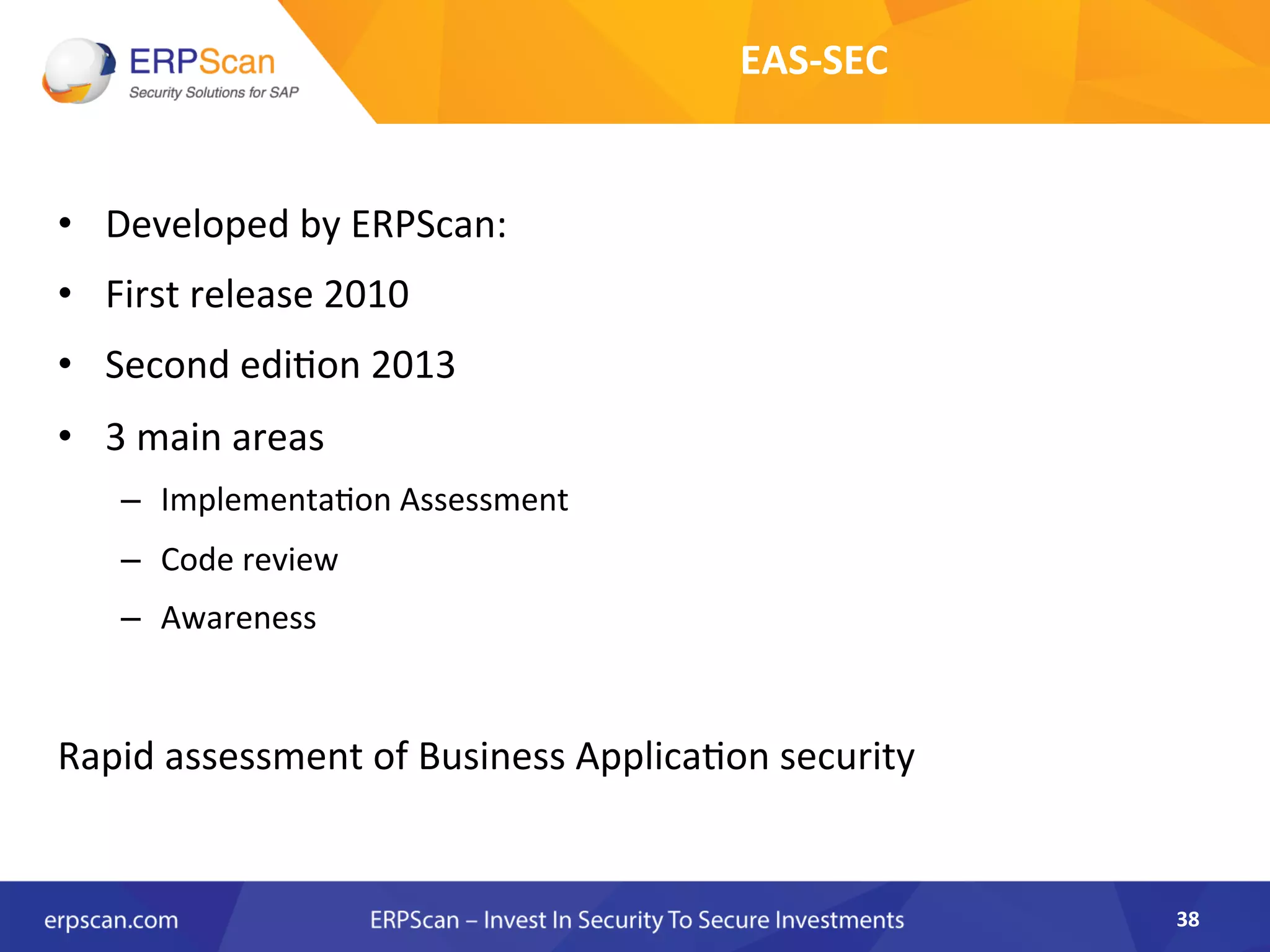 •  Developed	
  by	
  ERPScan:	
  	
  
•  First	
  release	
  2010	
  
•  Second	
  edi8on	
  2013	
  
•  3	
  main	
  areas	
  
–  Implementa8on	
  Assessment	
  
–  Code	
  review	
  
–  Awareness	
  
	
  
Rapid	
  assessment	
  of	
  Business	
  Applica8on	
  security	
  	
  
38	
  
EAS-­‐SEC	
  
 
