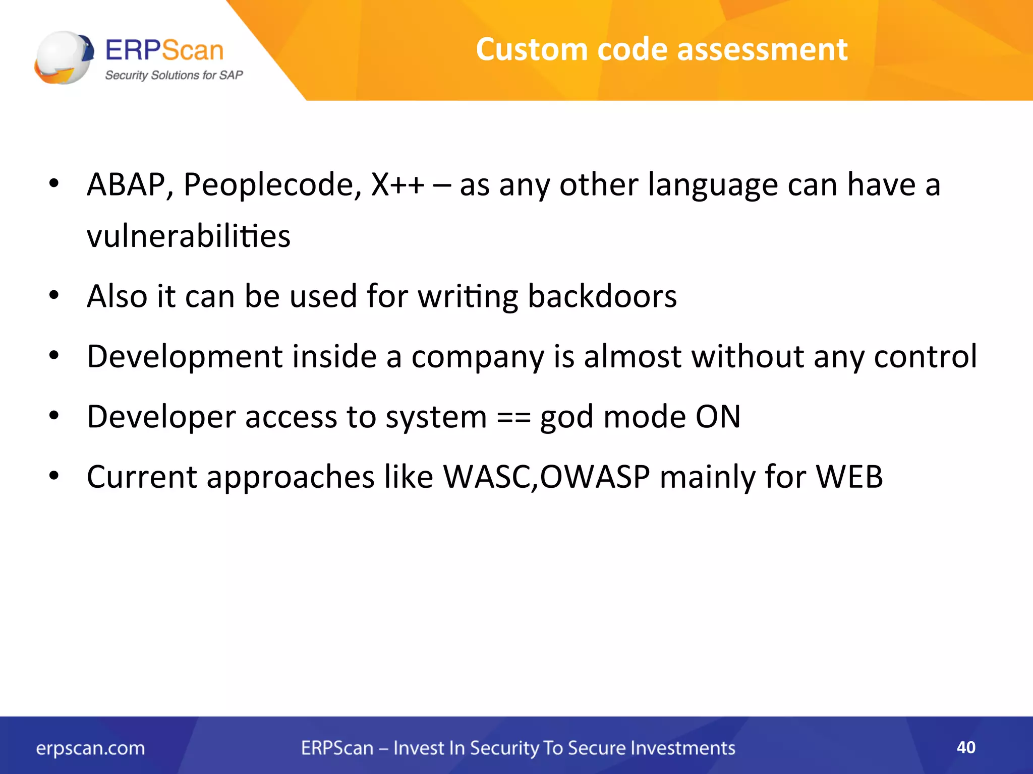Custom	
  code	
  assessment	
  
•  ABAP,	
  Peoplecode,	
  X++	
  –	
  as	
  any	
  other	
  language	
  can	
  have	
  a	
  
vulnerabili8es	
  
•  Also	
  it	
  can	
  be	
  used	
  for	
  wri8ng	
  backdoors	
  
•  Development	
  inside	
  a	
  company	
  is	
  almost	
  without	
  any	
  control	
  
•  Developer	
  access	
  to	
  system	
  ==	
  god	
  mode	
  ON	
  
•  Current	
  approaches	
  like	
  WASC,OWASP	
  mainly	
  for	
  WEB	
  
	
  
	
  
40	
  
 