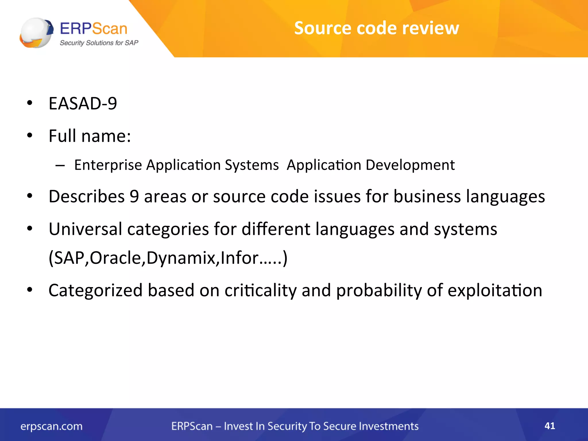 Source	
  code	
  review	
  
•  EASAD-­‐9	
  	
  
•  Full	
  name:	
  
–  Enterprise	
  Applica8on	
  Systems	
  	
  Applica8on	
  Development	
  	
  
•  Describes	
  9	
  areas	
  or	
  source	
  code	
  issues	
  for	
  business	
  languages	
  
•  Universal	
  categories	
  for	
  diﬀerent	
  languages	
  and	
  systems	
  
(SAP,Oracle,Dynamix,Infor…..)	
  
•  Categorized	
  based	
  on	
  cri8cality	
  and	
  probability	
  of	
  exploita8on	
  
41	
  
 