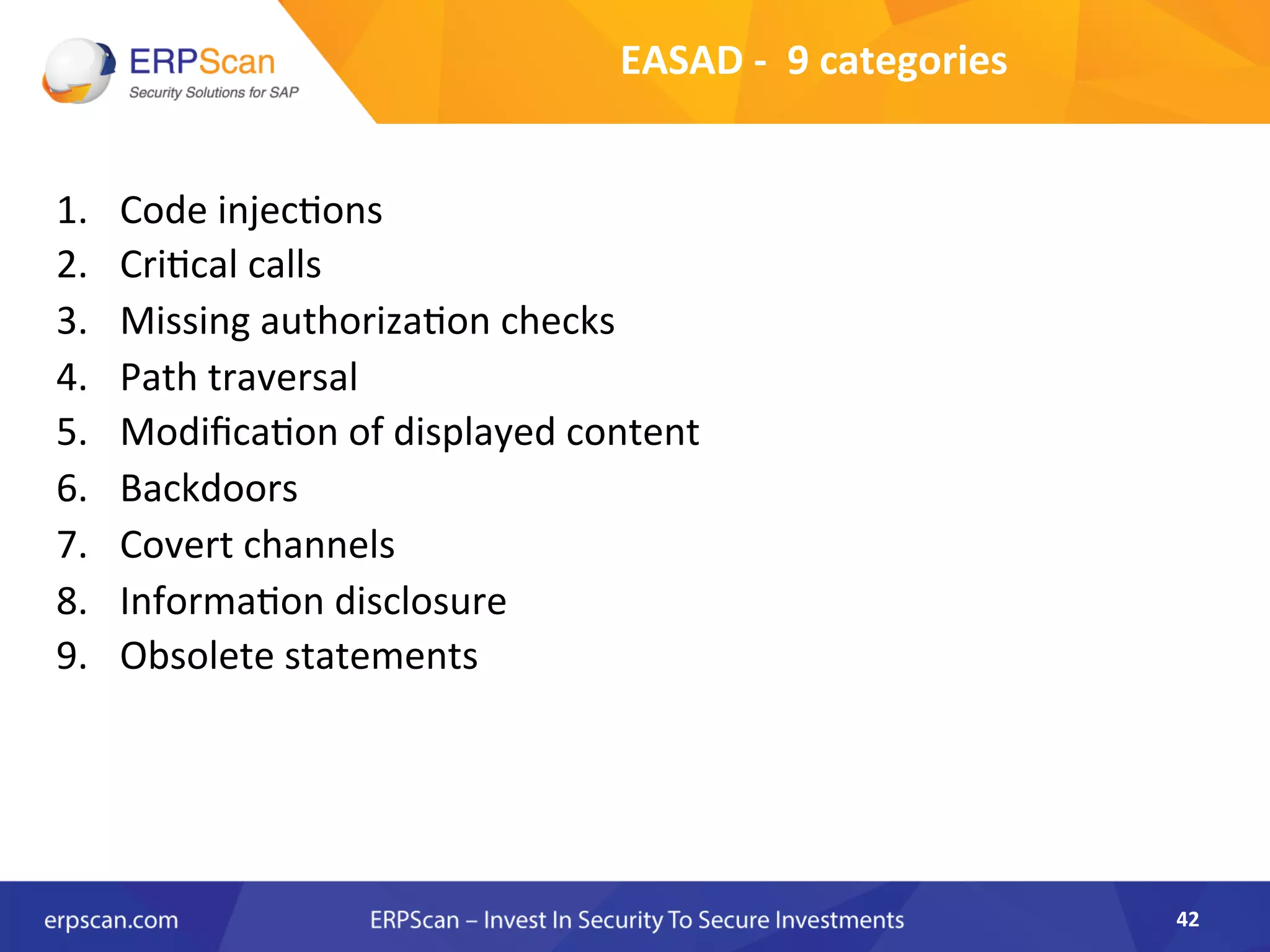 EASAD	
  -­‐	
  	
  9	
  categories	
  
1.  Code	
  injec8ons	
  
2.  Cri8cal	
  calls	
  
3.  Missing	
  authoriza8on	
  checks	
  
4.  Path	
  traversal	
  
5.  Modiﬁca8on	
  of	
  displayed	
  content	
  
6.  Backdoors	
  
7.  Covert	
  channels	
  
8.  Informa8on	
  disclosure	
  
9.  Obsolete	
  statements	
  
	
  
42	
  
 