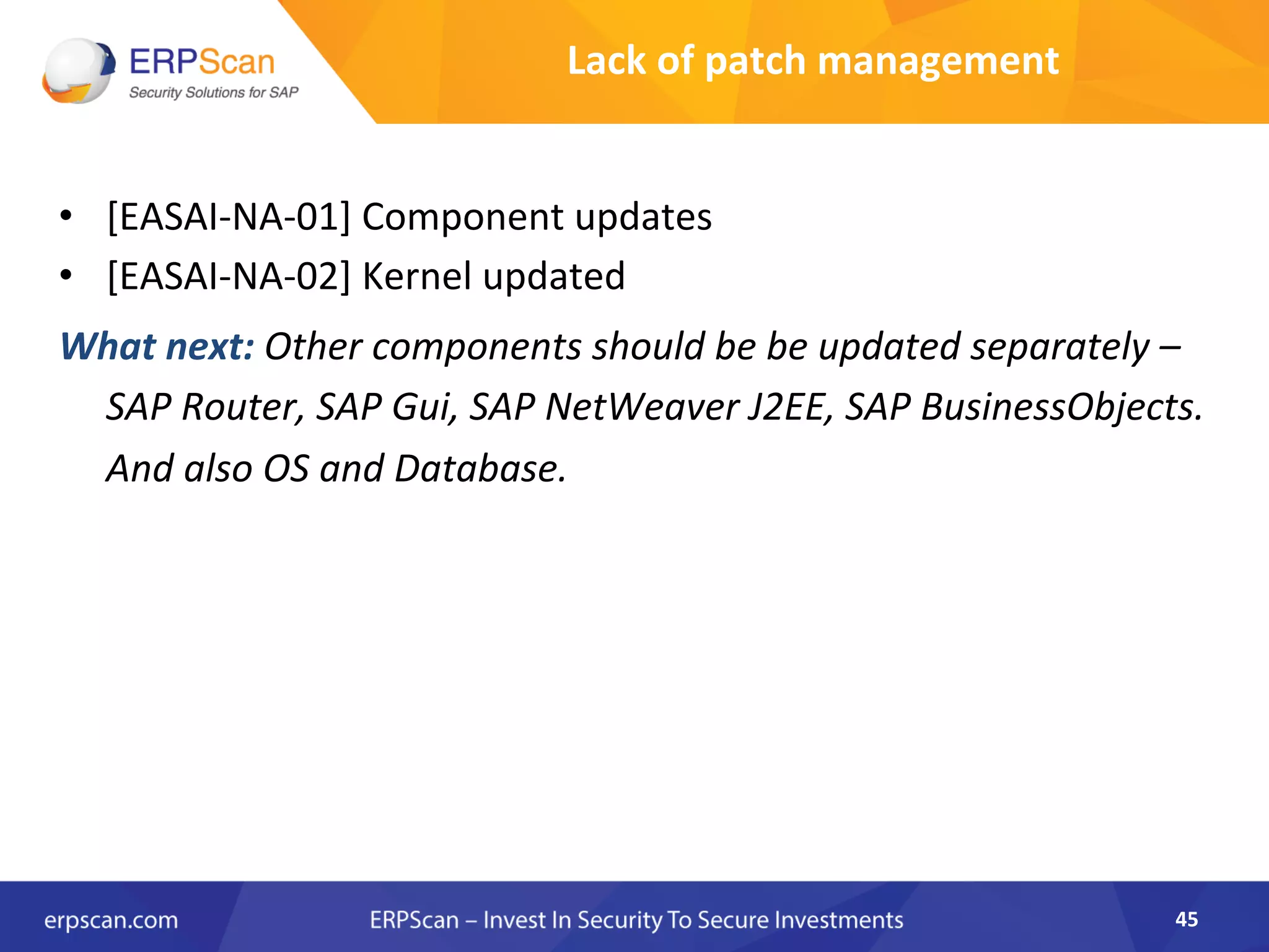 •  [EASAI-­‐NA-­‐01]	
  Component	
  updates	
  
•  [EASAI-­‐NA-­‐02]	
  Kernel	
  updated	
  
What	
  next:	
  Other	
  components	
  should	
  be	
  be	
  updated	
  separately	
  –	
  
SAP	
  Router,	
  SAP	
  Gui,	
  SAP	
  NetWeaver	
  J2EE,	
  SAP	
  BusinessObjects.	
  
And	
  also	
  OS	
  and	
  Database.	
  
45	
  
Lack	
  of	
  patch	
  management	
  
 