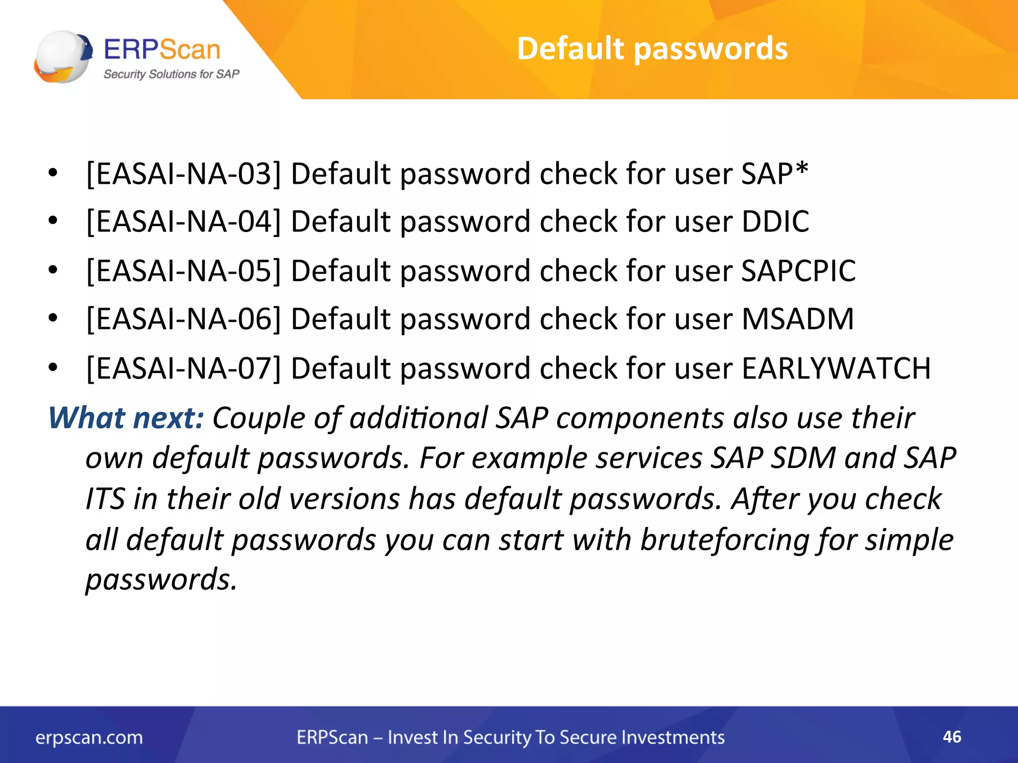 •  [EASAI-­‐NA-­‐03]	
  Default	
  password	
  check	
  for	
  user	
  SAP*	
  
•  [EASAI-­‐NA-­‐04]	
  Default	
  password	
  check	
  for	
  user	
  DDIC	
  
•  [EASAI-­‐NA-­‐05]	
  Default	
  password	
  check	
  for	
  user	
  SAPCPIC	
  
•  [EASAI-­‐NA-­‐06]	
  Default	
  password	
  check	
  for	
  user	
  MSADM	
  
•  [EASAI-­‐NA-­‐07]	
  Default	
  password	
  check	
  for	
  user	
  EARLYWATCH	
  
What	
  next:	
  Couple	
  of	
  addiEonal	
  SAP	
  components	
  also	
  use	
  their	
  
own	
  default	
  passwords.	
  For	
  example	
  services	
  SAP	
  SDM	
  and	
  SAP	
  
ITS	
  in	
  their	
  old	
  versions	
  has	
  default	
  passwords.	
  Aler	
  you	
  check	
  
all	
  default	
  passwords	
  you	
  can	
  start	
  with	
  bruteforcing	
  for	
  simple	
  
passwords.	
  	
  
46	
  
Default	
  passwords	
  
 