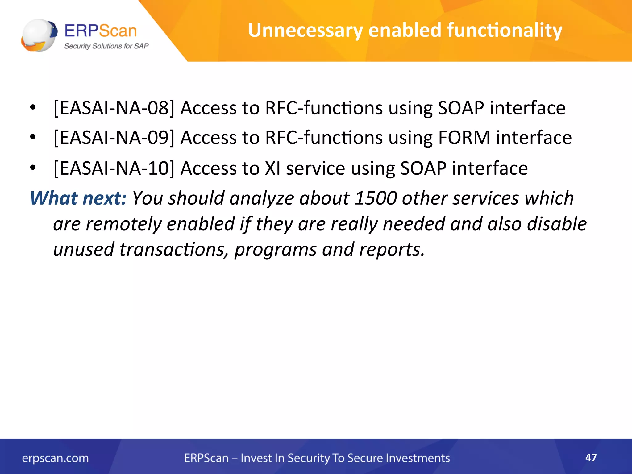 •  [EASAI-­‐NA-­‐08]	
  Access	
  to	
  RFC-­‐func8ons	
  using	
  SOAP	
  interface	
  
•  [EASAI-­‐NA-­‐09]	
  Access	
  to	
  RFC-­‐func8ons	
  using	
  FORM	
  interface	
  
•  [EASAI-­‐NA-­‐10]	
  Access	
  to	
  XI	
  service	
  using	
  SOAP	
  interface	
  	
  
What	
  next:	
  You	
  should	
  analyze	
  about	
  1500	
  other	
  services	
  which	
  
are	
  remotely	
  enabled	
  if	
  they	
  are	
  really	
  needed	
  and	
  also	
  disable	
  
unused	
  transacEons,	
  programs	
  and	
  reports.	
  	
  
47	
  
Unnecessary	
  enabled	
  func8onality	
  
 